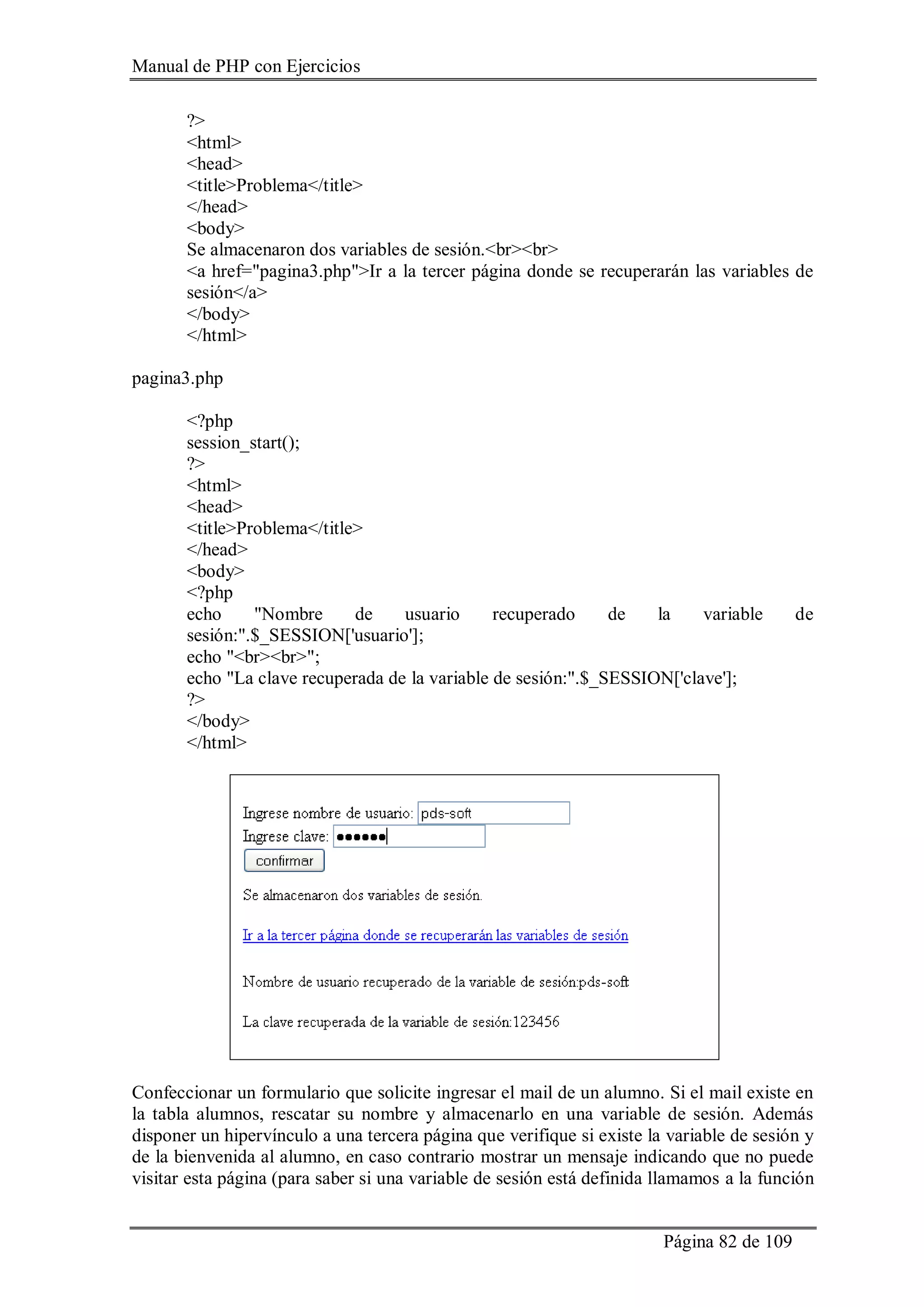 Manual de PHP con Ejercicios
Página 82 de 109
?>
<html>
<head>
<title>Problema</title>
</head>
<body>
Se almacenaron dos variables de sesión.<br><br>
<a href="pagina3.php">Ir a la tercer página donde se recuperarán las variables de
sesión</a>
</body>
</html>
pagina3.php
<?php
session_start();
?>
<html>
<head>
<title>Problema</title>
</head>
<body>
<?php
echo "Nombre de usuario recuperado de la variable de
sesión:".$_SESSION['usuario'];
echo "<br><br>";
echo "La clave recuperada de la variable de sesión:".$_SESSION['clave'];
?>
</body>
</html>
Confeccionar un formulario que solicite ingresar el mail de un alumno. Si el mail existe en
la tabla alumnos, rescatar su nombre y almacenarlo en una variable de sesión. Además
disponer un hipervínculo a una tercera página que verifique si existe la variable de sesión y
de la bienvenida al alumno, en caso contrario mostrar un mensaje indicando que no puede
visitar esta página (para saber si una variable de sesión está definida llamamos a la función
 