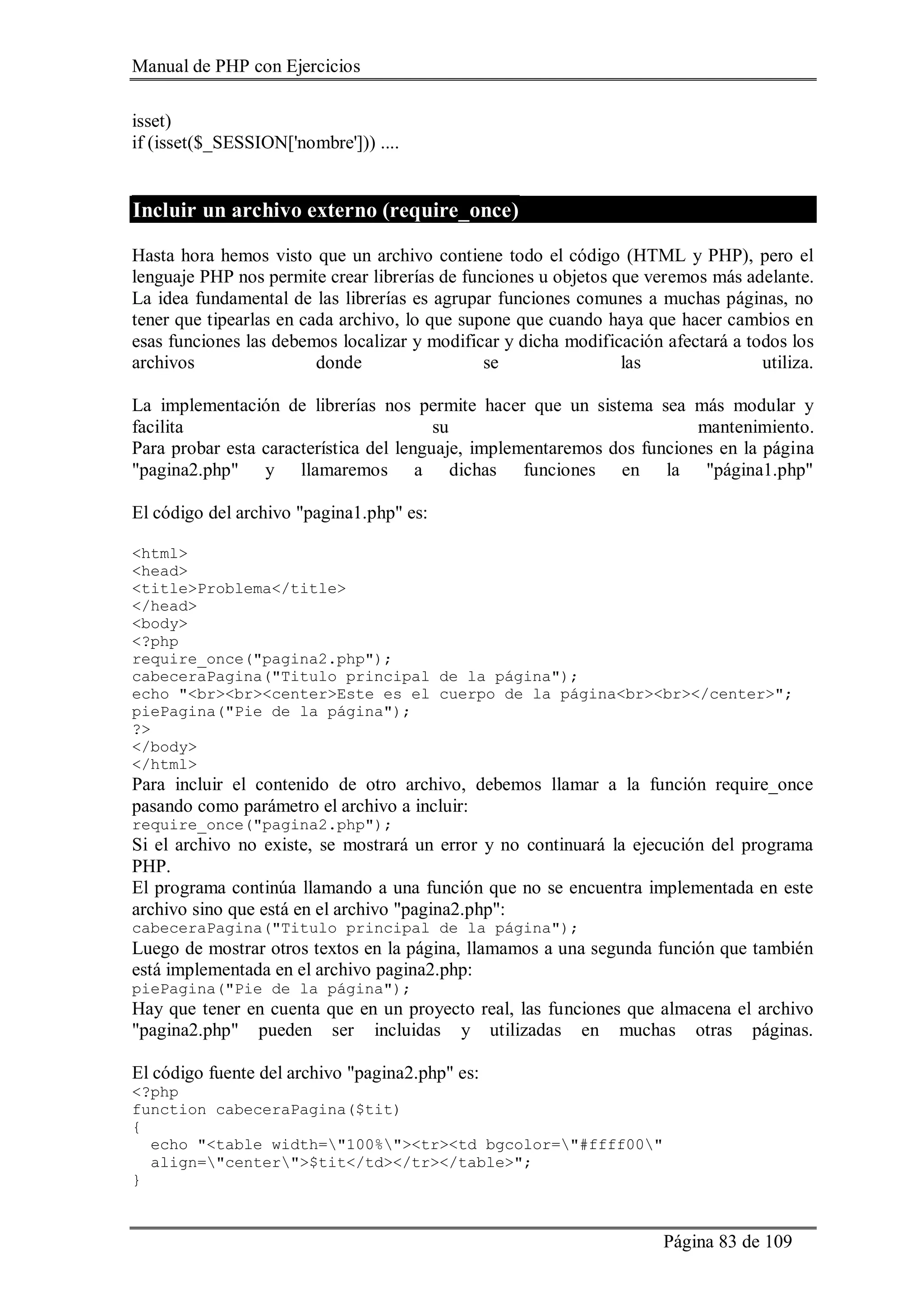 Manual de PHP con Ejercicios
Página 83 de 109
isset)
if (isset($_SESSION['nombre'])) ....
Incluir un archivo externo (require_once)
Hasta hora hemos visto que un archivo contiene todo el código (HTML y PHP), pero el
lenguaje PHP nos permite crear librerías de funciones u objetos que veremos más adelante.
La idea fundamental de las librerías es agrupar funciones comunes a muchas páginas, no
tener que tipearlas en cada archivo, lo que supone que cuando haya que hacer cambios en
esas funciones las debemos localizar y modificar y dicha modificación afectará a todos los
archivos donde se las utiliza.
La implementación de librerías nos permite hacer que un sistema sea más modular y
facilita su mantenimiento.
Para probar esta característica del lenguaje, implementaremos dos funciones en la página
"pagina2.php" y llamaremos a dichas funciones en la "página1.php"
El código del archivo "pagina1.php" es:
<html>
<head>
<title>Problema</title>
</head>
<body>
<?php
require_once("pagina2.php");
cabeceraPagina("Titulo principal de la página");
echo "<br><br><center>Este es el cuerpo de la página<br><br></center>";
piePagina("Pie de la página");
?>
</body>
</html>
Para incluir el contenido de otro archivo, debemos llamar a la función require_once
pasando como parámetro el archivo a incluir:
require_once("pagina2.php");
Si el archivo no existe, se mostrará un error y no continuará la ejecución del programa
PHP.
El programa continúa llamando a una función que no se encuentra implementada en este
archivo sino que está en el archivo "pagina2.php":
cabeceraPagina("Titulo principal de la página");
Luego de mostrar otros textos en la página, llamamos a una segunda función que también
está implementada en el archivo pagina2.php:
piePagina("Pie de la página");
Hay que tener en cuenta que en un proyecto real, las funciones que almacena el archivo
"pagina2.php" pueden ser incluidas y utilizadas en muchas otras páginas.
El código fuente del archivo "pagina2.php" es:
<?php
function cabeceraPagina($tit)
{
echo "<table width="100%"><tr><td bgcolor="#ffff00"
align="center">$tit</td></tr></table>";
}
 