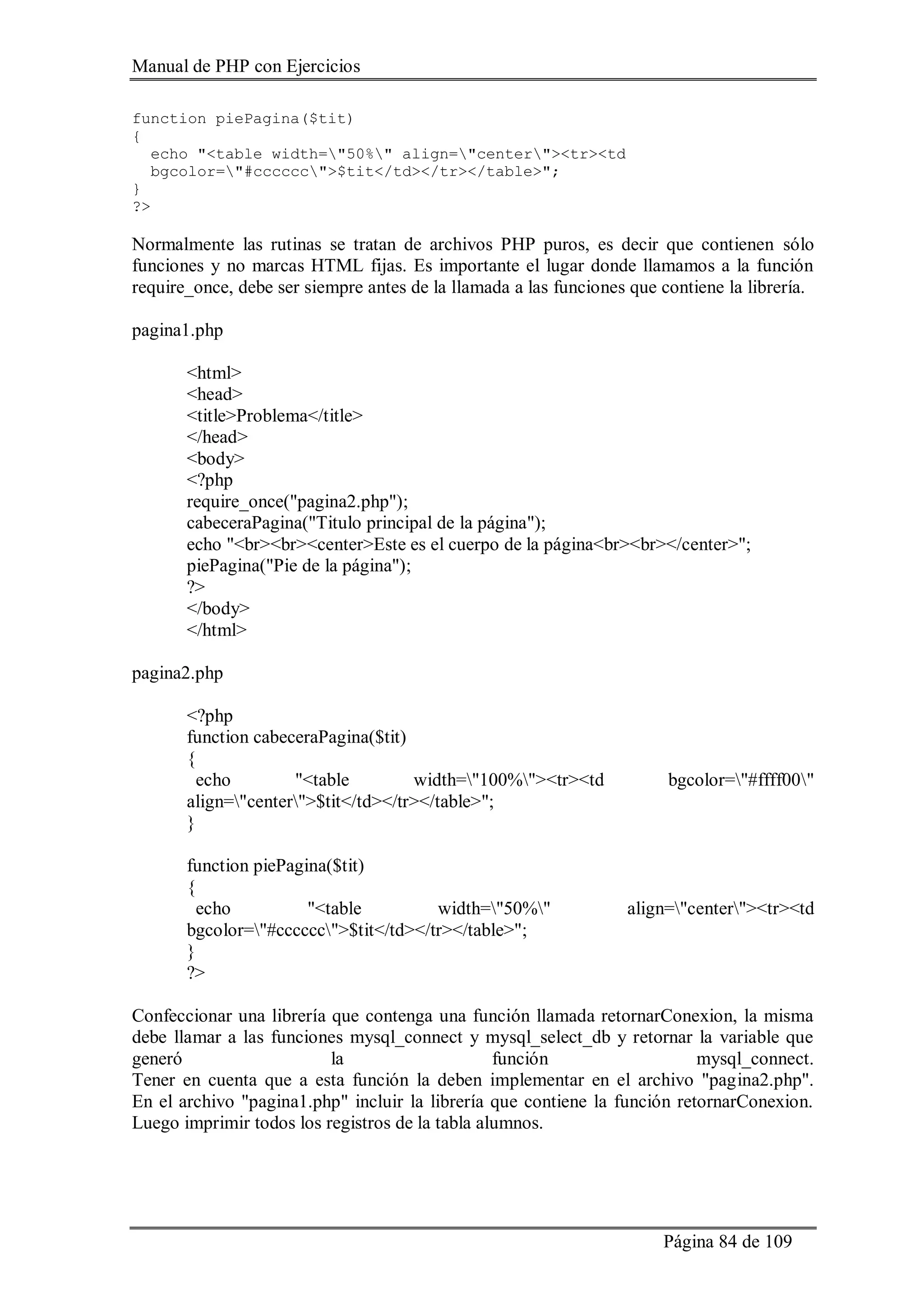 Manual de PHP con Ejercicios
Página 84 de 109
function piePagina($tit)
{
echo "<table width="50%" align="center"><tr><td
bgcolor="#cccccc">$tit</td></tr></table>";
}
?>
Normalmente las rutinas se tratan de archivos PHP puros, es decir que contienen sólo
funciones y no marcas HTML fijas. Es importante el lugar donde llamamos a la función
require_once, debe ser siempre antes de la llamada a las funciones que contiene la librería.
pagina1.php
<html>
<head>
<title>Problema</title>
</head>
<body>
<?php
require_once("pagina2.php");
cabeceraPagina("Titulo principal de la página");
echo "<br><br><center>Este es el cuerpo de la página<br><br></center>";
piePagina("Pie de la página");
?>
</body>
</html>
pagina2.php
<?php
function cabeceraPagina($tit)
{
echo "<table width="100%"><tr><td bgcolor="#ffff00"
align="center">$tit</td></tr></table>";
}
function piePagina($tit)
{
echo "<table width="50%" align="center"><tr><td
bgcolor="#cccccc">$tit</td></tr></table>";
}
?>
Confeccionar una librería que contenga una función llamada retornarConexion, la misma
debe llamar a las funciones mysql_connect y mysql_select_db y retornar la variable que
generó la función mysql_connect.
Tener en cuenta que a esta función la deben implementar en el archivo "pagina2.php".
En el archivo "pagina1.php" incluir la librería que contiene la función retornarConexion.
Luego imprimir todos los registros de la tabla alumnos.
 