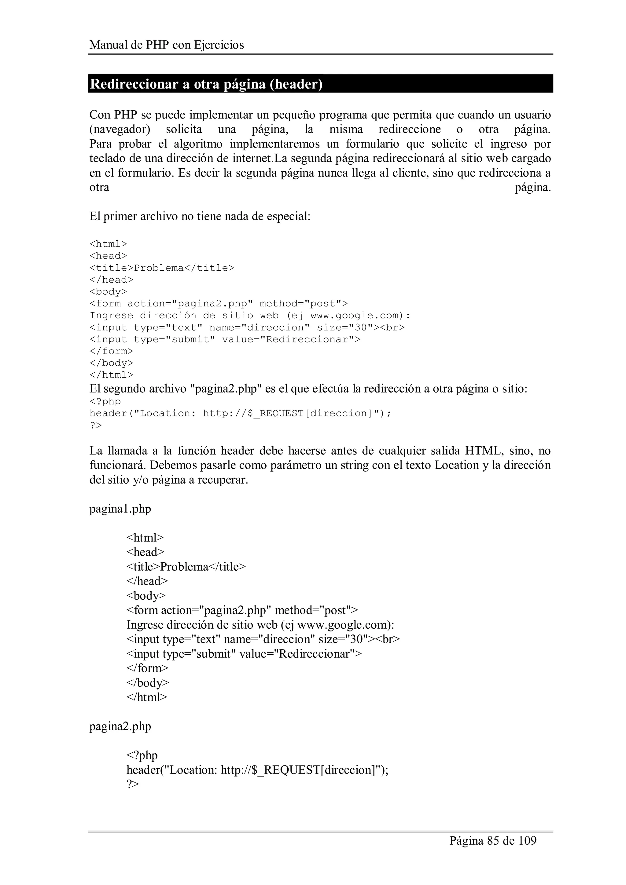 Manual de PHP con Ejercicios
Página 85 de 109
Redireccionar a otra página (header)
Con PHP se puede implementar un pequeño programa que permita que cuando un usuario
(navegador) solicita una página, la misma redireccione o otra página.
Para probar el algoritmo implementaremos un formulario que solicite el ingreso por
teclado de una dirección de internet.La segunda página redireccionará al sitio web cargado
en el formulario. Es decir la segunda página nunca llega al cliente, sino que redirecciona a
otra página.
El primer archivo no tiene nada de especial:
<html>
<head>
<title>Problema</title>
</head>
<body>
<form action="pagina2.php" method="post">
Ingrese dirección de sitio web (ej www.google.com):
<input type="text" name="direccion" size="30"><br>
<input type="submit" value="Redireccionar">
</form>
</body>
</html>
El segundo archivo "pagina2.php" es el que efectúa la redirección a otra página o sitio:
<?php
header("Location: http://$_REQUEST[direccion]");
?>
La llamada a la función header debe hacerse antes de cualquier salida HTML, sino, no
funcionará. Debemos pasarle como parámetro un string con el texto Location y la dirección
del sitio y/o página a recuperar.
pagina1.php
<html>
<head>
<title>Problema</title>
</head>
<body>
<form action="pagina2.php" method="post">
Ingrese dirección de sitio web (ej www.google.com):
<input type="text" name="direccion" size="30"><br>
<input type="submit" value="Redireccionar">
</form>
</body>
</html>
pagina2.php
<?php
header("Location: http://$_REQUEST[direccion]");
?>
 