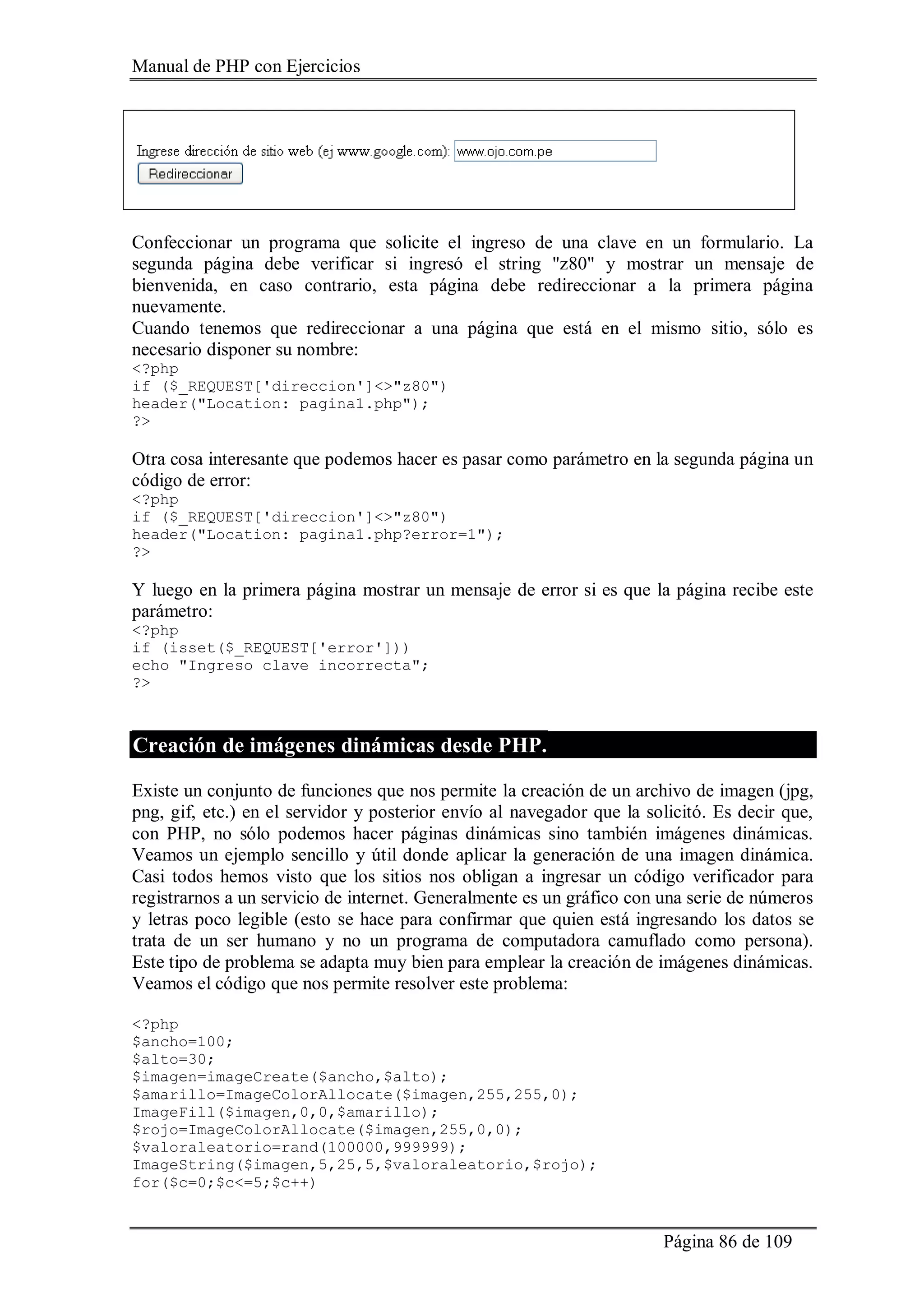 Manual de PHP con Ejercicios
Página 86 de 109
Confeccionar un programa que solicite el ingreso de una clave en un formulario. La
segunda página debe verificar si ingresó el string "z80" y mostrar un mensaje de
bienvenida, en caso contrario, esta página debe redireccionar a la primera página
nuevamente.
Cuando tenemos que redireccionar a una página que está en el mismo sitio, sólo es
necesario disponer su nombre:
<?php
if ($_REQUEST['direccion']<>"z80")
header("Location: pagina1.php");
?>
Otra cosa interesante que podemos hacer es pasar como parámetro en la segunda página un
código de error:
<?php
if ($_REQUEST['direccion']<>"z80")
header("Location: pagina1.php?error=1");
?>
Y luego en la primera página mostrar un mensaje de error si es que la página recibe este
parámetro:
<?php
if (isset($_REQUEST['error']))
echo "Ingreso clave incorrecta";
?>
Creación de imágenes dinámicas desde PHP.
Existe un conjunto de funciones que nos permite la creación de un archivo de imagen (jpg,
png, gif, etc.) en el servidor y posterior envío al navegador que la solicitó. Es decir que,
con PHP, no sólo podemos hacer páginas dinámicas sino también imágenes dinámicas.
Veamos un ejemplo sencillo y útil donde aplicar la generación de una imagen dinámica.
Casi todos hemos visto que los sitios nos obligan a ingresar un código verificador para
registrarnos a un servicio de internet. Generalmente es un gráfico con una serie de números
y letras poco legible (esto se hace para confirmar que quien está ingresando los datos se
trata de un ser humano y no un programa de computadora camuflado como persona).
Este tipo de problema se adapta muy bien para emplear la creación de imágenes dinámicas.
Veamos el código que nos permite resolver este problema:
<?php
$ancho=100;
$alto=30;
$imagen=imageCreate($ancho,$alto);
$amarillo=ImageColorAllocate($imagen,255,255,0);
ImageFill($imagen,0,0,$amarillo);
$rojo=ImageColorAllocate($imagen,255,0,0);
$valoraleatorio=rand(100000,999999);
ImageString($imagen,5,25,5,$valoraleatorio,$rojo);
for($c=0;$c<=5;$c++)
 