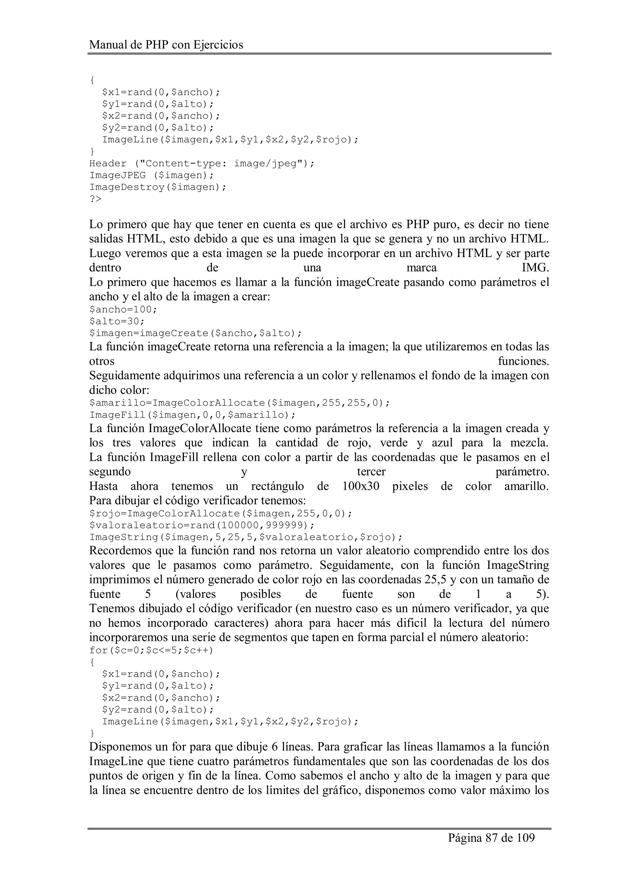 Manual de PHP con Ejercicios
Página 87 de 109
{
$x1=rand(0,$ancho);
$y1=rand(0,$alto);
$x2=rand(0,$ancho);
$y2=rand(0,$alto);
ImageLine($imagen,$x1,$y1,$x2,$y2,$rojo);
}
Header ("Content-type: image/jpeg");
ImageJPEG ($imagen);
ImageDestroy($imagen);
?>
Lo primero que hay que tener en cuenta es que el archivo es PHP puro, es decir no tiene
salidas HTML, esto debido a que es una imagen la que se genera y no un archivo HTML.
Luego veremos que a esta imagen se la puede incorporar en un archivo HTML y ser parte
dentro de una marca IMG.
Lo primero que hacemos es llamar a la función imageCreate pasando como parámetros el
ancho y el alto de la imagen a crear:
$ancho=100;
$alto=30;
$imagen=imageCreate($ancho,$alto);
La función imageCreate retorna una referencia a la imagen; la que utilizaremos en todas las
otros funciones.
Seguidamente adquirimos una referencia a un color y rellenamos el fondo de la imagen con
dicho color:
$amarillo=ImageColorAllocate($imagen,255,255,0);
ImageFill($imagen,0,0,$amarillo);
La función ImageColorAllocate tiene como parámetros la referencia a la imagen creada y
los tres valores que indican la cantidad de rojo, verde y azul para la mezcla.
La función ImageFill rellena con color a partir de las coordenadas que le pasamos en el
segundo y tercer parámetro.
Hasta ahora tenemos un rectángulo de 100x30 pixeles de color amarillo.
Para dibujar el código verificador tenemos:
$rojo=ImageColorAllocate($imagen,255,0,0);
$valoraleatorio=rand(100000,999999);
ImageString($imagen,5,25,5,$valoraleatorio,$rojo);
Recordemos que la función rand nos retorna un valor aleatorio comprendido entre los dos
valores que le pasamos como parámetro. Seguidamente, con la función ImageString
imprimimos el número generado de color rojo en las coordenadas 25,5 y con un tamaño de
fuente 5 (valores posibles de fuente son de 1 a 5).
Tenemos dibujado el código verificador (en nuestro caso es un número verificador, ya que
no hemos incorporado caracteres) ahora para hacer más dificil la lectura del número
incorporaremos una serie de segmentos que tapen en forma parcial el número aleatorio:
for($c=0;$c<=5;$c++)
{
$x1=rand(0,$ancho);
$y1=rand(0,$alto);
$x2=rand(0,$ancho);
$y2=rand(0,$alto);
ImageLine($imagen,$x1,$y1,$x2,$y2,$rojo);
}
Disponemos un for para que dibuje 6 líneas. Para graficar las líneas llamamos a la función
ImageLine que tiene cuatro parámetros fundamentales que son las coordenadas de los dos
puntos de origen y fin de la línea. Como sabemos el ancho y alto de la imagen y para que
la línea se encuentre dentro de los límites del gráfico, disponemos como valor máximo los
 