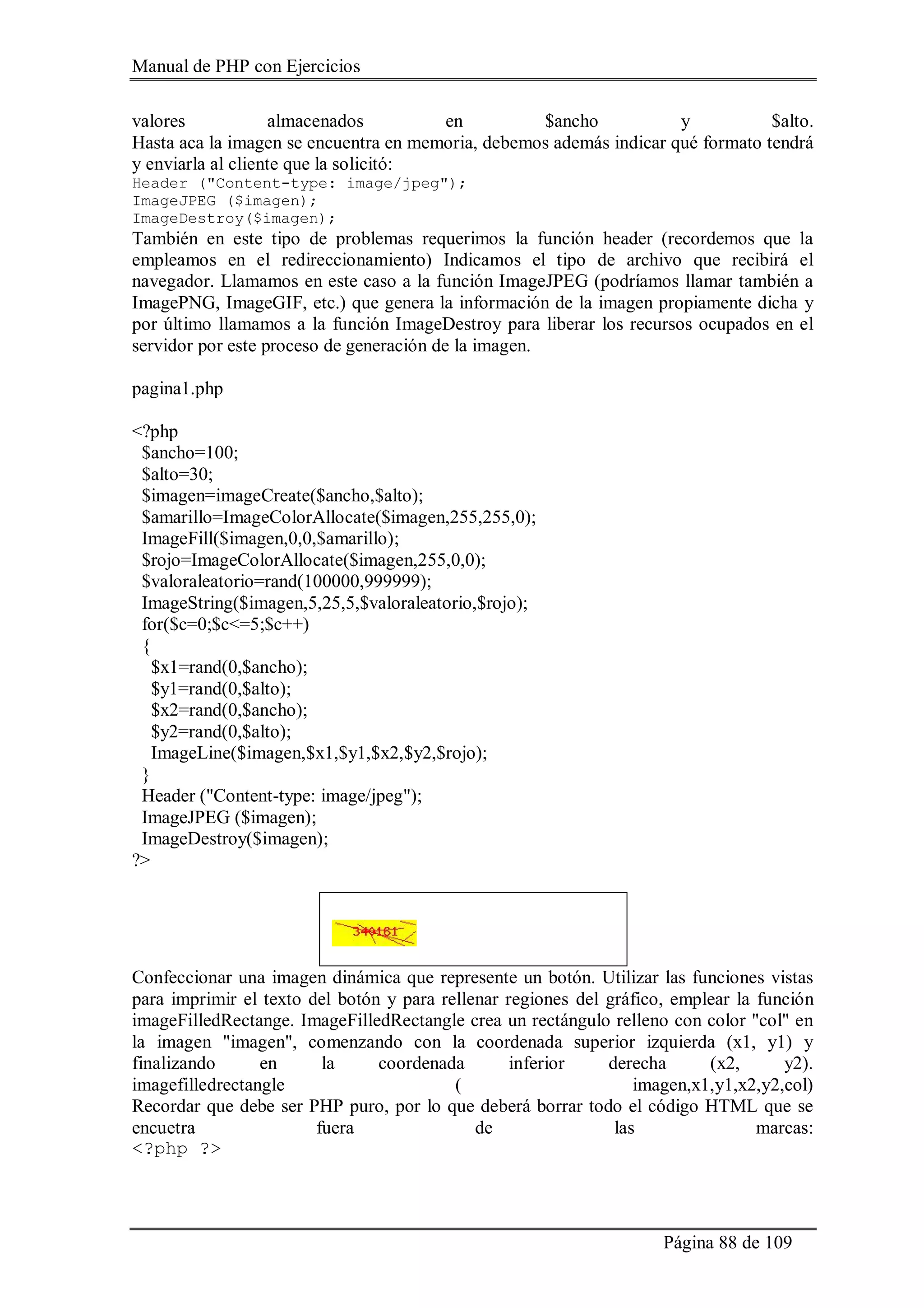 Manual de PHP con Ejercicios
Página 88 de 109
valores almacenados en $ancho y $alto.
Hasta aca la imagen se encuentra en memoria, debemos además indicar qué formato tendrá
y enviarla al cliente que la solicitó:
Header ("Content-type: image/jpeg");
ImageJPEG ($imagen);
ImageDestroy($imagen);
También en este tipo de problemas requerimos la función header (recordemos que la
empleamos en el redireccionamiento) Indicamos el tipo de archivo que recibirá el
navegador. Llamamos en este caso a la función ImageJPEG (podríamos llamar también a
ImagePNG, ImageGIF, etc.) que genera la información de la imagen propiamente dicha y
por último llamamos a la función ImageDestroy para liberar los recursos ocupados en el
servidor por este proceso de generación de la imagen.
pagina1.php
<?php
$ancho=100;
$alto=30;
$imagen=imageCreate($ancho,$alto);
$amarillo=ImageColorAllocate($imagen,255,255,0);
ImageFill($imagen,0,0,$amarillo);
$rojo=ImageColorAllocate($imagen,255,0,0);
$valoraleatorio=rand(100000,999999);
ImageString($imagen,5,25,5,$valoraleatorio,$rojo);
for($c=0;$c<=5;$c++)
{
$x1=rand(0,$ancho);
$y1=rand(0,$alto);
$x2=rand(0,$ancho);
$y2=rand(0,$alto);
ImageLine($imagen,$x1,$y1,$x2,$y2,$rojo);
}
Header ("Content-type: image/jpeg");
ImageJPEG ($imagen);
ImageDestroy($imagen);
?>
Confeccionar una imagen dinámica que represente un botón. Utilizar las funciones vistas
para imprimir el texto del botón y para rellenar regiones del gráfico, emplear la función
imageFilledRectange. ImageFilledRectangle crea un rectángulo relleno con color "col" en
la imagen "imagen", comenzando con la coordenada superior izquierda (x1, y1) y
finalizando en la coordenada inferior derecha (x2, y2).
imagefilledrectangle ( imagen,x1,y1,x2,y2,col)
Recordar que debe ser PHP puro, por lo que deberá borrar todo el código HTML que se
encuetra fuera de las marcas:
<?php ?>
 