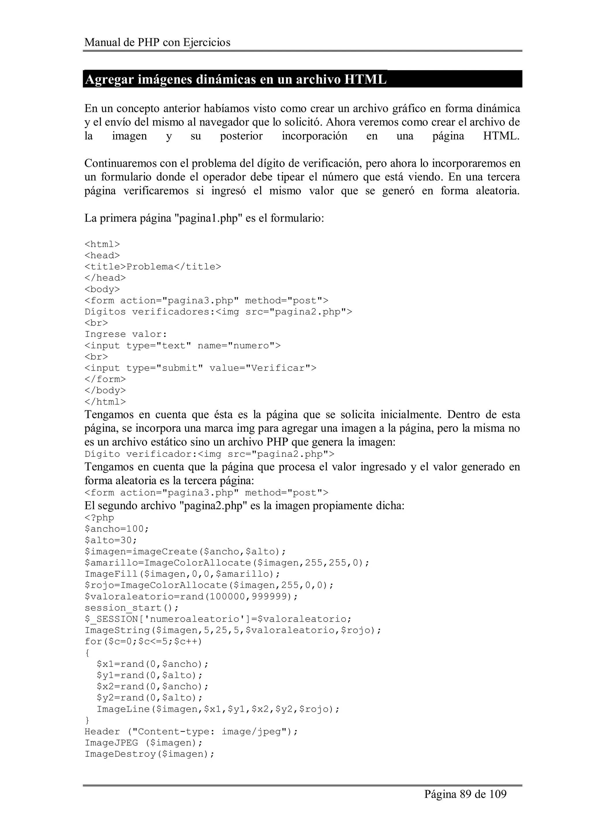 Manual de PHP con Ejercicios
Página 89 de 109
Agregar imágenes dinámicas en un archivo HTML
En un concepto anterior habíamos visto como crear un archivo gráfico en forma dinámica
y el envío del mismo al navegador que lo solicitó. Ahora veremos como crear el archivo de
la imagen y su posterior incorporación en una página HTML.
Continuaremos con el problema del dígito de verificación, pero ahora lo incorporaremos en
un formulario donde el operador debe tipear el número que está viendo. En una tercera
página verificaremos si ingresó el mismo valor que se generó en forma aleatoria.
La primera página "pagina1.php" es el formulario:
<html>
<head>
<title>Problema</title>
</head>
<body>
<form action="pagina3.php" method="post">
Dígitos verificadores:<img src="pagina2.php">
<br>
Ingrese valor:
<input type="text" name="numero">
<br>
<input type="submit" value="Verificar">
</form>
</body>
</html>
Tengamos en cuenta que ésta es la página que se solicita inicialmente. Dentro de esta
página, se incorpora una marca img para agregar una imagen a la página, pero la misma no
es un archivo estático sino un archivo PHP que genera la imagen:
Dígito verificador:<img src="pagina2.php">
Tengamos en cuenta que la página que procesa el valor ingresado y el valor generado en
forma aleatoria es la tercera página:
<form action="pagina3.php" method="post">
El segundo archivo "pagina2.php" es la imagen propiamente dicha:
<?php
$ancho=100;
$alto=30;
$imagen=imageCreate($ancho,$alto);
$amarillo=ImageColorAllocate($imagen,255,255,0);
ImageFill($imagen,0,0,$amarillo);
$rojo=ImageColorAllocate($imagen,255,0,0);
$valoraleatorio=rand(100000,999999);
session_start();
$_SESSION['numeroaleatorio']=$valoraleatorio;
ImageString($imagen,5,25,5,$valoraleatorio,$rojo);
for($c=0;$c<=5;$c++)
{
$x1=rand(0,$ancho);
$y1=rand(0,$alto);
$x2=rand(0,$ancho);
$y2=rand(0,$alto);
ImageLine($imagen,$x1,$y1,$x2,$y2,$rojo);
}
Header ("Content-type: image/jpeg");
ImageJPEG ($imagen);
ImageDestroy($imagen);
 