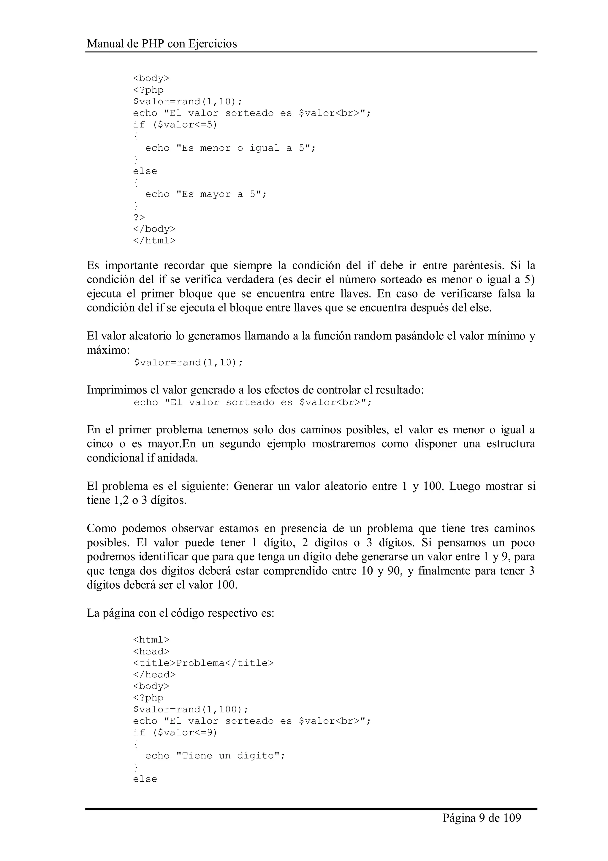 Manual de PHP con Ejercicios
Página 9 de 109
<body>
<?php
$valor=rand(1,10);
echo "El valor sorteado es $valor<br>";
if ($valor<=5)
{
echo "Es menor o igual a 5";
}
else
{
echo "Es mayor a 5";
}
?>
</body>
</html>
Es importante recordar que siempre la condición del if debe ir entre paréntesis. Si la
condición del if se verifica verdadera (es decir el número sorteado es menor o igual a 5)
ejecuta el primer bloque que se encuentra entre llaves. En caso de verificarse falsa la
condición del if se ejecuta el bloque entre llaves que se encuentra después del else.
El valor aleatorio lo generamos llamando a la función random pasándole el valor mínimo y
máximo:
$valor=rand(1,10);
Imprimimos el valor generado a los efectos de controlar el resultado:
echo "El valor sorteado es $valor<br>";
En el primer problema tenemos solo dos caminos posibles, el valor es menor o igual a
cinco o es mayor.En un segundo ejemplo mostraremos como disponer una estructura
condicional if anidada.
El problema es el siguiente: Generar un valor aleatorio entre 1 y 100. Luego mostrar si
tiene 1,2 o 3 dígitos.
Como podemos observar estamos en presencia de un problema que tiene tres caminos
posibles. El valor puede tener 1 dígito, 2 dígitos o 3 dígitos. Si pensamos un poco
podremos identificar que para que tenga un dígito debe generarse un valor entre 1 y 9, para
que tenga dos dígitos deberá estar comprendido entre 10 y 90, y finalmente para tener 3
dígitos deberá ser el valor 100.
La página con el código respectivo es:
<html>
<head>
<title>Problema</title>
</head>
<body>
<?php
$valor=rand(1,100);
echo "El valor sorteado es $valor<br>";
if ($valor<=9)
{
echo "Tiene un dígito";
}
else
 