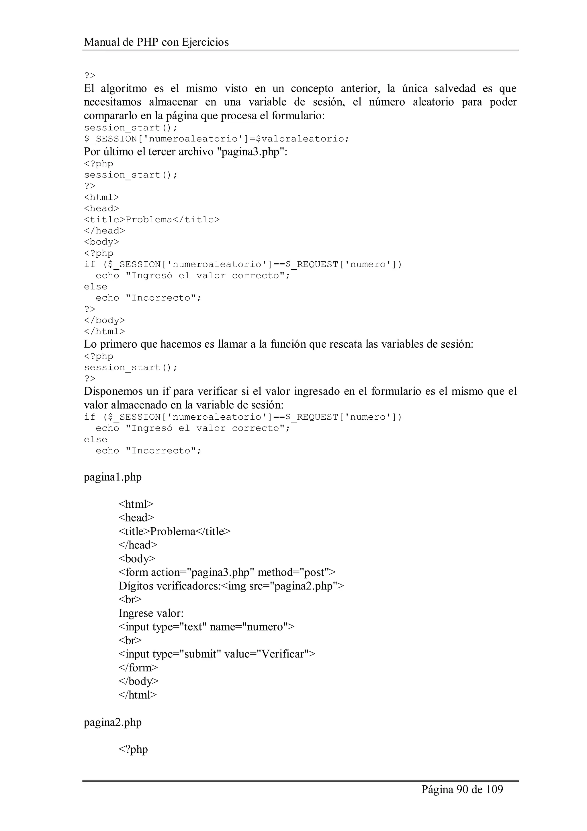 Manual de PHP con Ejercicios
Página 90 de 109
?>
El algoritmo es el mismo visto en un concepto anterior, la única salvedad es que
necesitamos almacenar en una variable de sesión, el número aleatorio para poder
compararlo en la página que procesa el formulario:
session_start();
$_SESSION['numeroaleatorio']=$valoraleatorio;
Por último el tercer archivo "pagina3.php":
<?php
session_start();
?>
<html>
<head>
<title>Problema</title>
</head>
<body>
<?php
if ($_SESSION['numeroaleatorio']==$_REQUEST['numero'])
echo "Ingresó el valor correcto";
else
echo "Incorrecto";
?>
</body>
</html>
Lo primero que hacemos es llamar a la función que rescata las variables de sesión:
<?php
session_start();
?>
Disponemos un if para verificar si el valor ingresado en el formulario es el mismo que el
valor almacenado en la variable de sesión:
if ($_SESSION['numeroaleatorio']==$_REQUEST['numero'])
echo "Ingresó el valor correcto";
else
echo "Incorrecto";
pagina1.php
<html>
<head>
<title>Problema</title>
</head>
<body>
<form action="pagina3.php" method="post">
Dígitos verificadores:<img src="pagina2.php">
<br>
Ingrese valor:
<input type="text" name="numero">
<br>
<input type="submit" value="Verificar">
</form>
</body>
</html>
pagina2.php
<?php
 