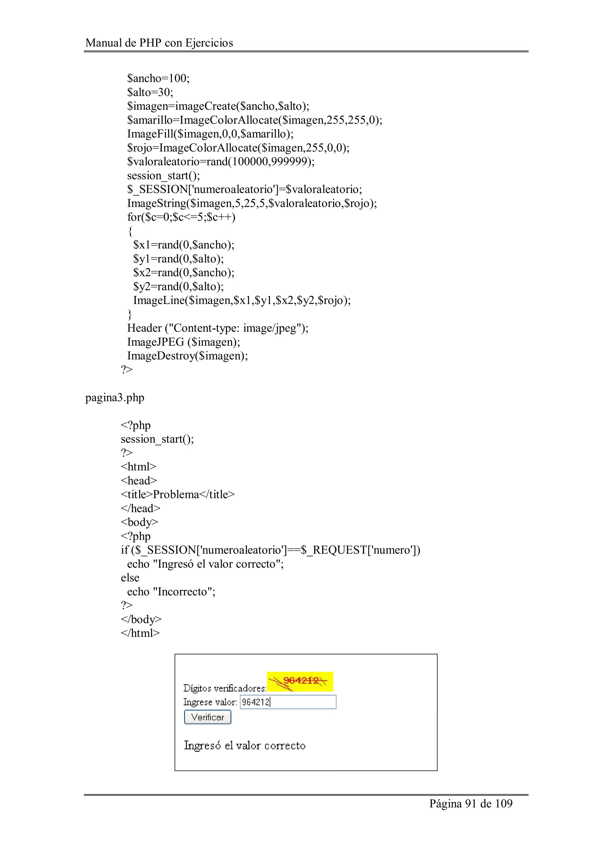 Manual de PHP con Ejercicios
Página 91 de 109
$ancho=100;
$alto=30;
$imagen=imageCreate($ancho,$alto);
$amarillo=ImageColorAllocate($imagen,255,255,0);
ImageFill($imagen,0,0,$amarillo);
$rojo=ImageColorAllocate($imagen,255,0,0);
$valoraleatorio=rand(100000,999999);
session_start();
$_SESSION['numeroaleatorio']=$valoraleatorio;
ImageString($imagen,5,25,5,$valoraleatorio,$rojo);
for($c=0;$c<=5;$c++)
{
$x1=rand(0,$ancho);
$y1=rand(0,$alto);
$x2=rand(0,$ancho);
$y2=rand(0,$alto);
ImageLine($imagen,$x1,$y1,$x2,$y2,$rojo);
}
Header ("Content-type: image/jpeg");
ImageJPEG ($imagen);
ImageDestroy($imagen);
?>
pagina3.php
<?php
session_start();
?>
<html>
<head>
<title>Problema</title>
</head>
<body>
<?php
if ($_SESSION['numeroaleatorio']==$_REQUEST['numero'])
echo "Ingresó el valor correcto";
else
echo "Incorrecto";
?>
</body>
</html>
 