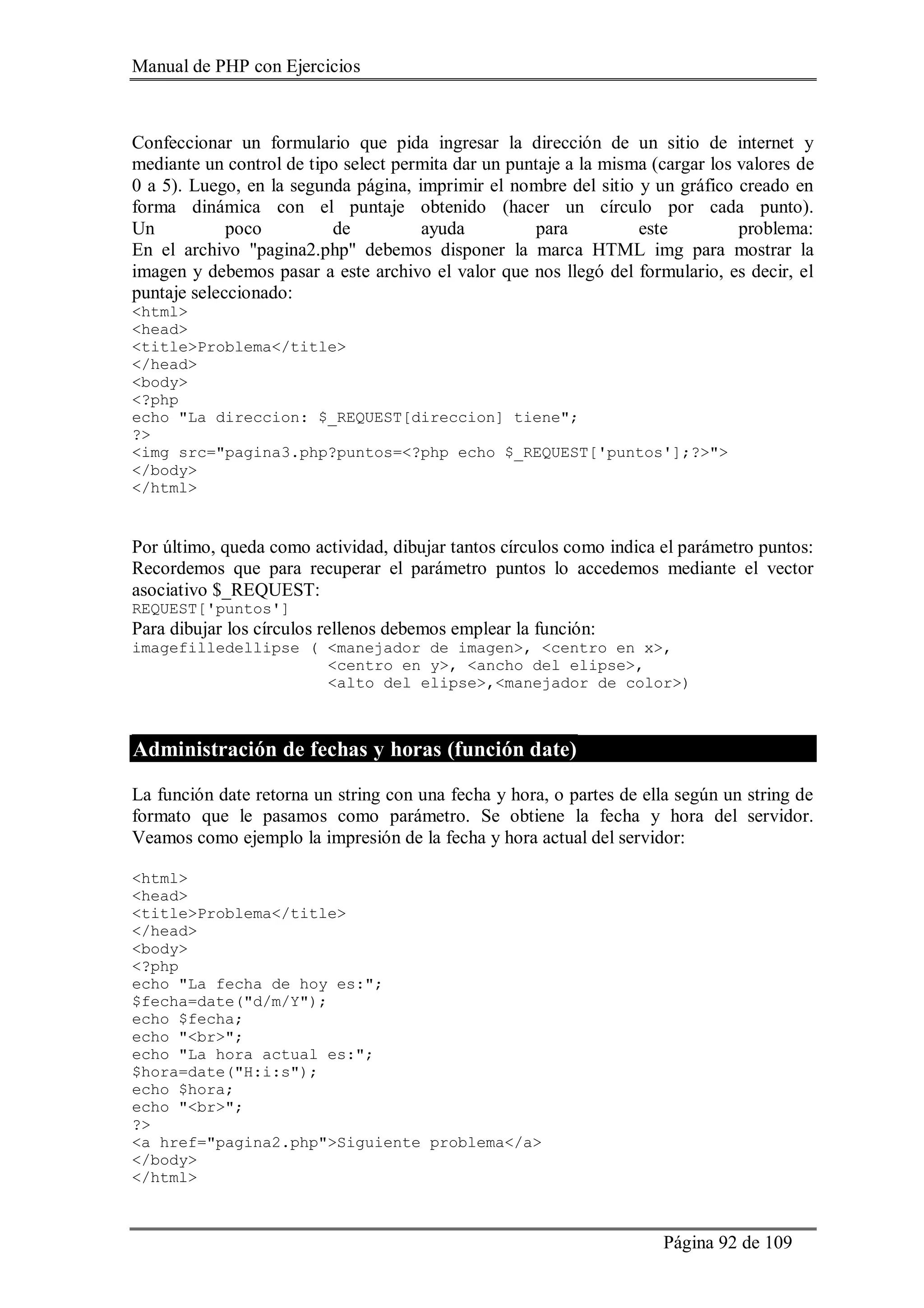 Manual de PHP con Ejercicios
Página 92 de 109
Confeccionar un formulario que pida ingresar la dirección de un sitio de internet y
mediante un control de tipo select permita dar un puntaje a la misma (cargar los valores de
0 a 5). Luego, en la segunda página, imprimir el nombre del sitio y un gráfico creado en
forma dinámica con el puntaje obtenido (hacer un círculo por cada punto).
Un poco de ayuda para este problema:
En el archivo "pagina2.php" debemos disponer la marca HTML img para mostrar la
imagen y debemos pasar a este archivo el valor que nos llegó del formulario, es decir, el
puntaje seleccionado:
<html>
<head>
<title>Problema</title>
</head>
<body>
<?php
echo "La direccion: $_REQUEST[direccion] tiene";
?>
<img src="pagina3.php?puntos=<?php echo $_REQUEST['puntos'];?>">
</body>
</html>
Por último, queda como actividad, dibujar tantos círculos como indica el parámetro puntos:
Recordemos que para recuperar el parámetro puntos lo accedemos mediante el vector
asociativo $_REQUEST:
REQUEST['puntos']
Para dibujar los círculos rellenos debemos emplear la función:
imagefilledellipse ( <manejador de imagen>, <centro en x>,
<centro en y>, <ancho del elipse>,
<alto del elipse>,<manejador de color>)
Administración de fechas y horas (función date)
La función date retorna un string con una fecha y hora, o partes de ella según un string de
formato que le pasamos como parámetro. Se obtiene la fecha y hora del servidor.
Veamos como ejemplo la impresión de la fecha y hora actual del servidor:
<html>
<head>
<title>Problema</title>
</head>
<body>
<?php
echo "La fecha de hoy es:";
$fecha=date("d/m/Y");
echo $fecha;
echo "<br>";
echo "La hora actual es:";
$hora=date("H:i:s");
echo $hora;
echo "<br>";
?>
<a href="pagina2.php">Siguiente problema</a>
</body>
</html>
 