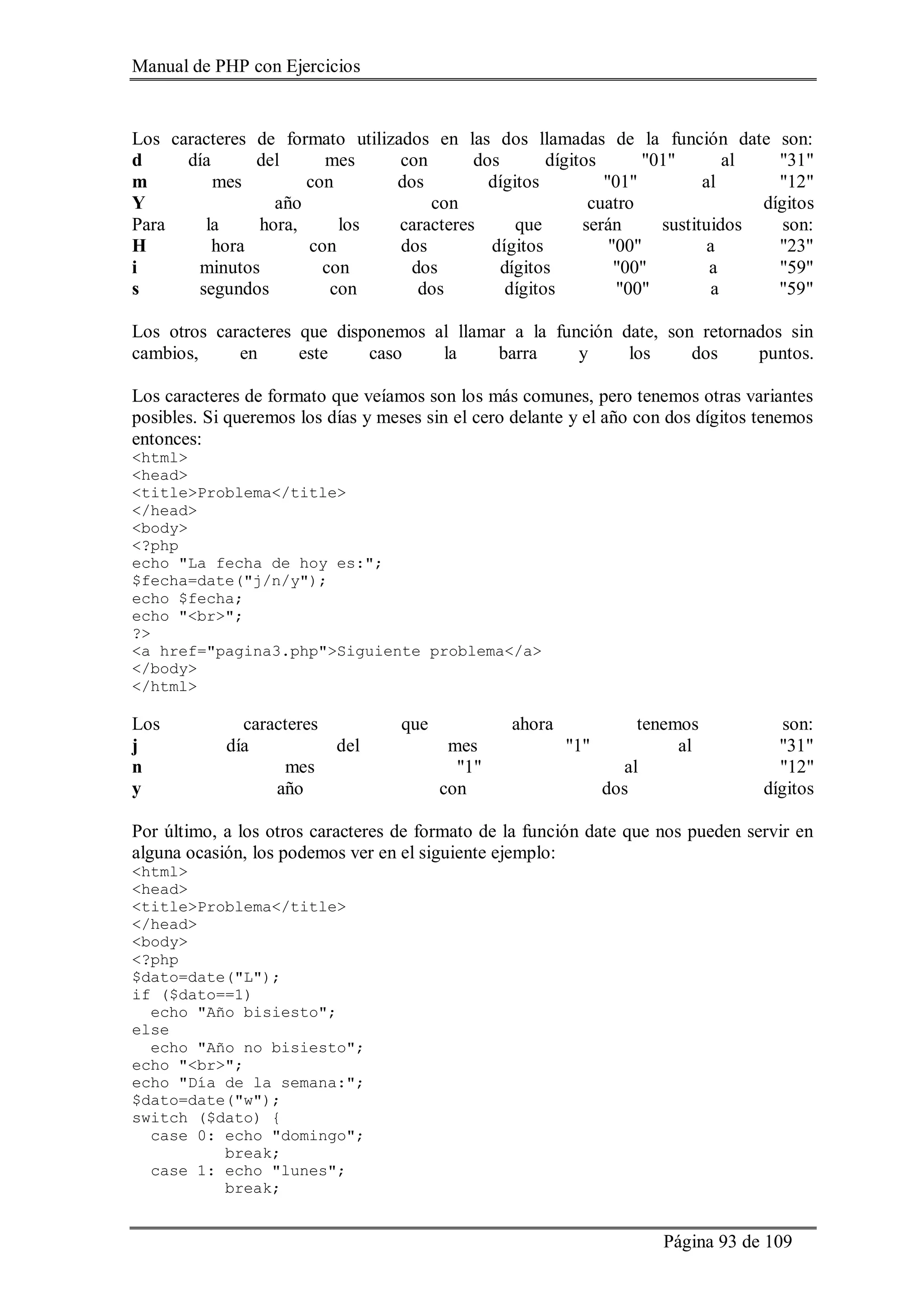 Manual de PHP con Ejercicios
Página 93 de 109
Los caracteres de formato utilizados en las dos llamadas de la función date son:
d día del mes con dos dígitos "01" al "31"
m mes con dos dígitos "01" al "12"
Y año con cuatro dígitos
Para la hora, los caracteres que serán sustituidos son:
H hora con dos dígitos "00" a "23"
i minutos con dos dígitos "00" a "59"
s segundos con dos dígitos "00" a "59"
Los otros caracteres que disponemos al llamar a la función date, son retornados sin
cambios, en este caso la barra y los dos puntos.
Los caracteres de formato que veíamos son los más comunes, pero tenemos otras variantes
posibles. Si queremos los días y meses sin el cero delante y el año con dos dígitos tenemos
entonces:
<html>
<head>
<title>Problema</title>
</head>
<body>
<?php
echo "La fecha de hoy es:";
$fecha=date("j/n/y");
echo $fecha;
echo "<br>";
?>
<a href="pagina3.php">Siguiente problema</a>
</body>
</html>
Los caracteres que ahora tenemos son:
j día del mes "1" al "31"
n mes "1" al "12"
y año con dos dígitos
Por último, a los otros caracteres de formato de la función date que nos pueden servir en
alguna ocasión, los podemos ver en el siguiente ejemplo:
<html>
<head>
<title>Problema</title>
</head>
<body>
<?php
$dato=date("L");
if ($dato==1)
echo "Año bisiesto";
else
echo "Año no bisiesto";
echo "<br>";
echo "Día de la semana:";
$dato=date("w");
switch ($dato) {
case 0: echo "domingo";
break;
case 1: echo "lunes";
break;
 