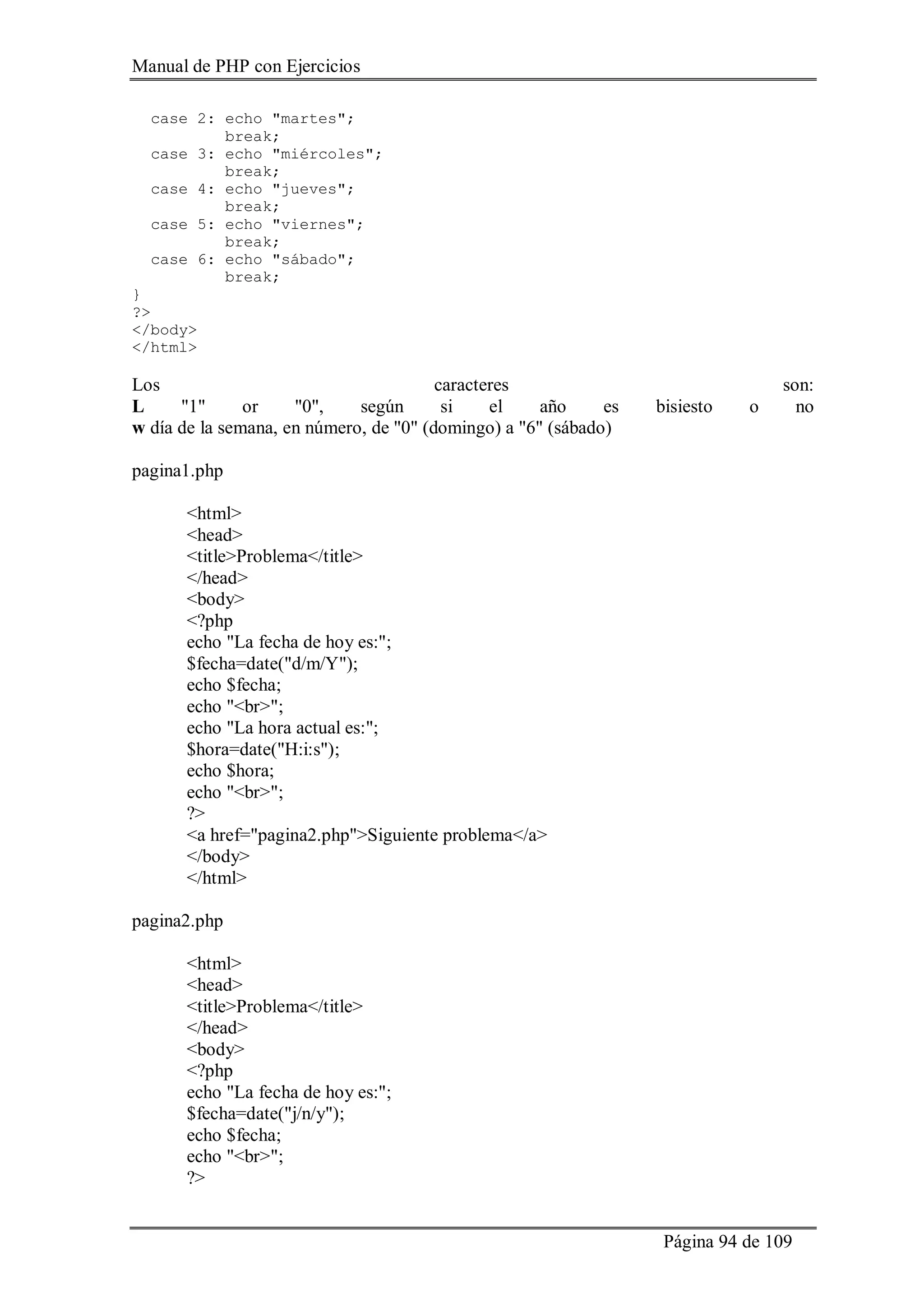 Manual de PHP con Ejercicios
Página 94 de 109
case 2: echo "martes";
break;
case 3: echo "miércoles";
break;
case 4: echo "jueves";
break;
case 5: echo "viernes";
break;
case 6: echo "sábado";
break;
}
?>
</body>
</html>
Los caracteres son:
L "1" or "0", según si el año es bisiesto o no
w día de la semana, en número, de "0" (domingo) a "6" (sábado)
pagina1.php
<html>
<head>
<title>Problema</title>
</head>
<body>
<?php
echo "La fecha de hoy es:";
$fecha=date("d/m/Y");
echo $fecha;
echo "<br>";
echo "La hora actual es:";
$hora=date("H:i:s");
echo $hora;
echo "<br>";
?>
<a href="pagina2.php">Siguiente problema</a>
</body>
</html>
pagina2.php
<html>
<head>
<title>Problema</title>
</head>
<body>
<?php
echo "La fecha de hoy es:";
$fecha=date("j/n/y");
echo $fecha;
echo "<br>";
?>
 
