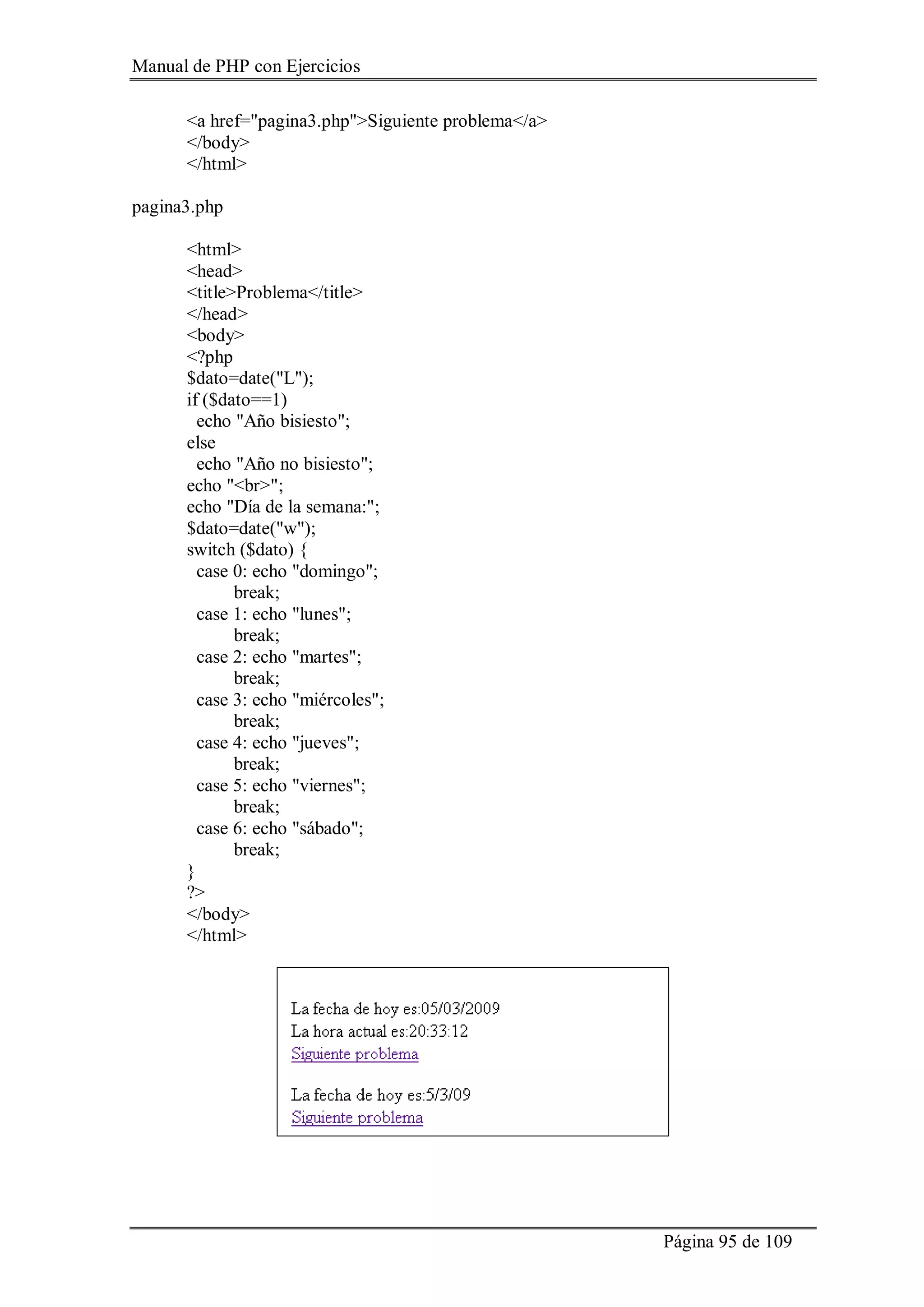 Manual de PHP con Ejercicios
Página 95 de 109
<a href="pagina3.php">Siguiente problema</a>
</body>
</html>
pagina3.php
<html>
<head>
<title>Problema</title>
</head>
<body>
<?php
$dato=date("L");
if ($dato==1)
echo "Año bisiesto";
else
echo "Año no bisiesto";
echo "<br>";
echo "Día de la semana:";
$dato=date("w");
switch ($dato) {
case 0: echo "domingo";
break;
case 1: echo "lunes";
break;
case 2: echo "martes";
break;
case 3: echo "miércoles";
break;
case 4: echo "jueves";
break;
case 5: echo "viernes";
break;
case 6: echo "sábado";
break;
}
?>
</body>
</html>
 