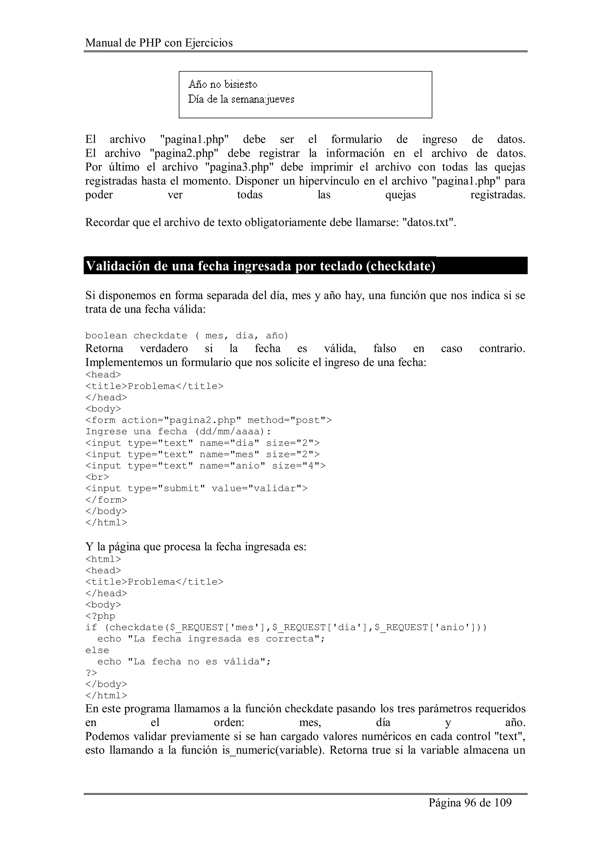 Manual de PHP con Ejercicios
Página 96 de 109
El archivo "pagina1.php" debe ser el formulario de ingreso de datos.
El archivo "pagina2.php" debe registrar la información en el archivo de datos.
Por último el archivo "pagina3.php" debe imprimir el archivo con todas las quejas
registradas hasta el momento. Disponer un hipervínculo en el archivo "pagina1.php" para
poder ver todas las quejas registradas.
Recordar que el archivo de texto obligatoriamente debe llamarse: "datos.txt".
Validación de una fecha ingresada por teclado (checkdate)
Si disponemos en forma separada del día, mes y año hay, una función que nos indica si se
trata de una fecha válida:
boolean checkdate ( mes, dia, año)
Retorna verdadero si la fecha es válida, falso en caso contrario.
Implementemos un formulario que nos solicite el ingreso de una fecha:
<head>
<title>Problema</title>
</head>
<body>
<form action="pagina2.php" method="post">
Ingrese una fecha (dd/mm/aaaa):
<input type="text" name="dia" size="2">
<input type="text" name="mes" size="2">
<input type="text" name="anio" size="4">
<br>
<input type="submit" value="validar">
</form>
</body>
</html>
Y la página que procesa la fecha ingresada es:
<html>
<head>
<title>Problema</title>
</head>
<body>
<?php
if (checkdate($_REQUEST['mes'],$_REQUEST['dia'],$_REQUEST['anio']))
echo "La fecha ingresada es correcta";
else
echo "La fecha no es válida";
?>
</body>
</html>
En este programa llamamos a la función checkdate pasando los tres parámetros requeridos
en el orden: mes, día y año.
Podemos validar previamente si se han cargado valores numéricos en cada control "text",
esto llamando a la función is_numeric(variable). Retorna true si la variable almacena un
 