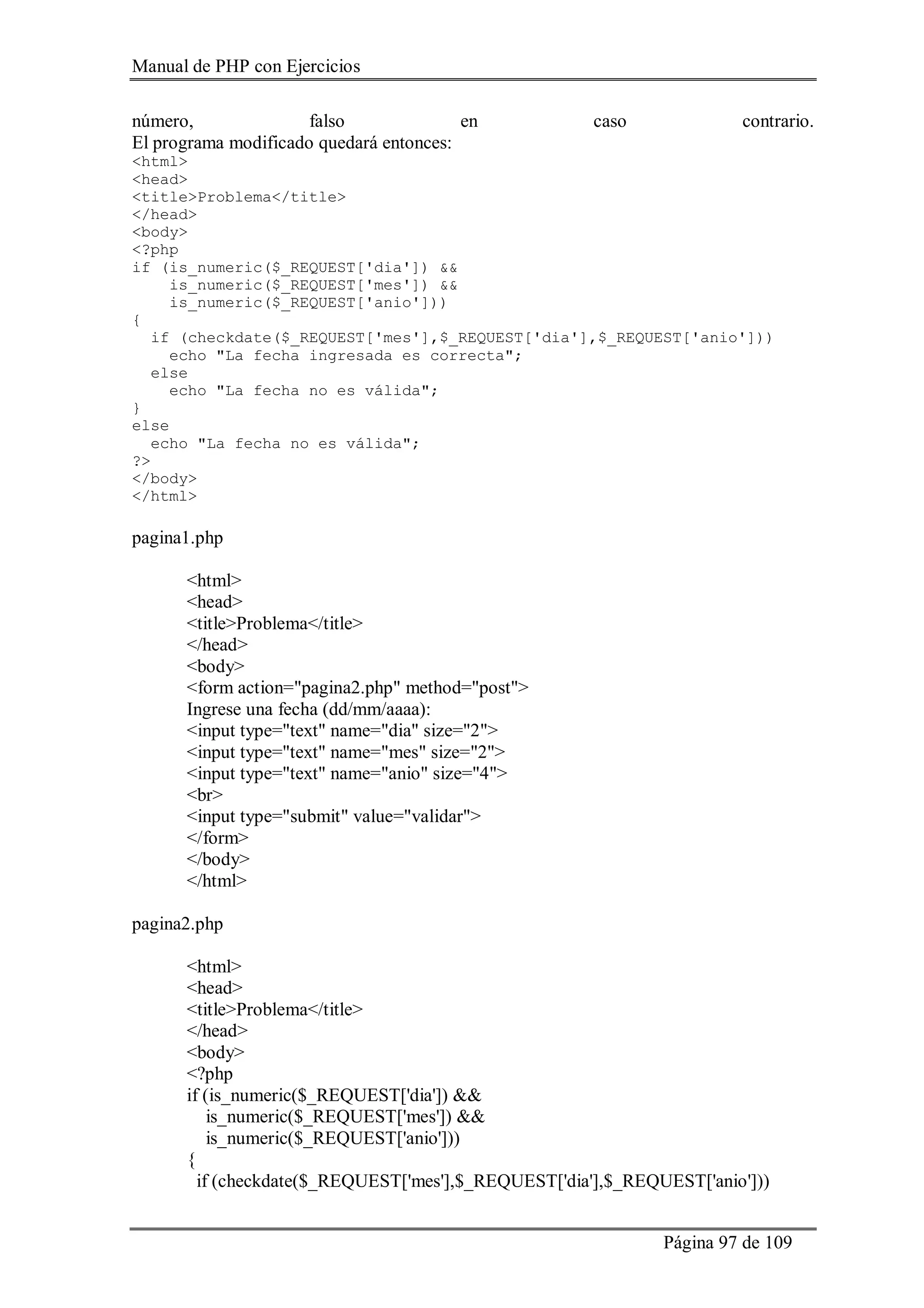 Manual de PHP con Ejercicios
Página 97 de 109
número, falso en caso contrario.
El programa modificado quedará entonces:
<html>
<head>
<title>Problema</title>
</head>
<body>
<?php
if (is_numeric($_REQUEST['dia']) &&
is_numeric($_REQUEST['mes']) &&
is_numeric($_REQUEST['anio']))
{
if (checkdate($_REQUEST['mes'],$_REQUEST['dia'],$_REQUEST['anio']))
echo "La fecha ingresada es correcta";
else
echo "La fecha no es válida";
}
else
echo "La fecha no es válida";
?>
</body>
</html>
pagina1.php
<html>
<head>
<title>Problema</title>
</head>
<body>
<form action="pagina2.php" method="post">
Ingrese una fecha (dd/mm/aaaa):
<input type="text" name="dia" size="2">
<input type="text" name="mes" size="2">
<input type="text" name="anio" size="4">
<br>
<input type="submit" value="validar">
</form>
</body>
</html>
pagina2.php
<html>
<head>
<title>Problema</title>
</head>
<body>
<?php
if (is_numeric($_REQUEST['dia']) &&
is_numeric($_REQUEST['mes']) &&
is_numeric($_REQUEST['anio']))
{
if (checkdate($_REQUEST['mes'],$_REQUEST['dia'],$_REQUEST['anio']))
 