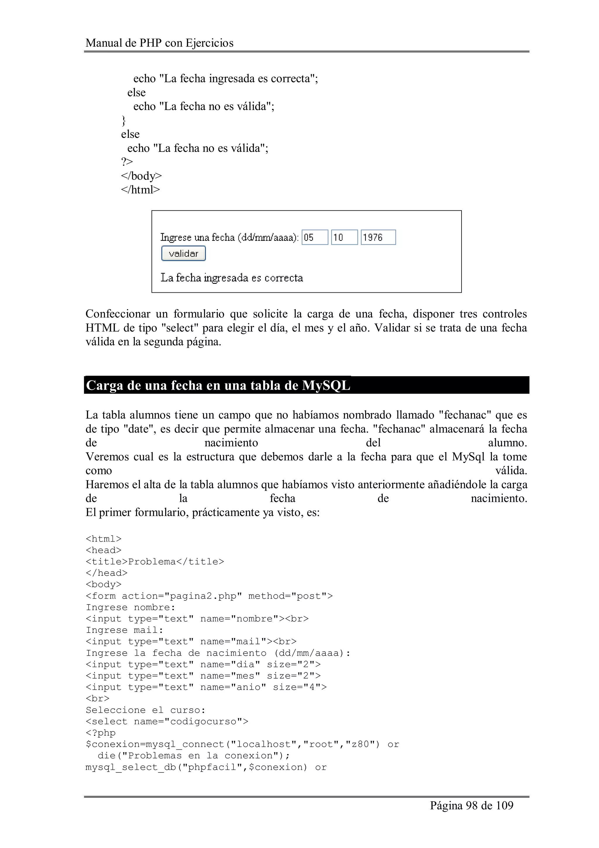 Manual de PHP con Ejercicios
Página 98 de 109
echo "La fecha ingresada es correcta";
else
echo "La fecha no es válida";
}
else
echo "La fecha no es válida";
?>
</body>
</html>
Confeccionar un formulario que solicite la carga de una fecha, disponer tres controles
HTML de tipo "select" para elegir el día, el mes y el año. Validar si se trata de una fecha
válida en la segunda página.
Carga de una fecha en una tabla de MySQL
La tabla alumnos tiene un campo que no habíamos nombrado llamado "fechanac" que es
de tipo "date", es decir que permite almacenar una fecha. "fechanac" almacenará la fecha
de nacimiento del alumno.
Veremos cual es la estructura que debemos darle a la fecha para que el MySql la tome
como válida.
Haremos el alta de la tabla alumnos que habíamos visto anteriormente añadiéndole la carga
de la fecha de nacimiento.
El primer formulario, prácticamente ya visto, es:
<html>
<head>
<title>Problema</title>
</head>
<body>
<form action="pagina2.php" method="post">
Ingrese nombre:
<input type="text" name="nombre"><br>
Ingrese mail:
<input type="text" name="mail"><br>
Ingrese la fecha de nacimiento (dd/mm/aaaa):
<input type="text" name="dia" size="2">
<input type="text" name="mes" size="2">
<input type="text" name="anio" size="4">
<br>
Seleccione el curso:
<select name="codigocurso">
<?php
$conexion=mysql_connect("localhost","root","z80") or
die("Problemas en la conexion");
mysql_select_db("phpfacil",$conexion) or
 