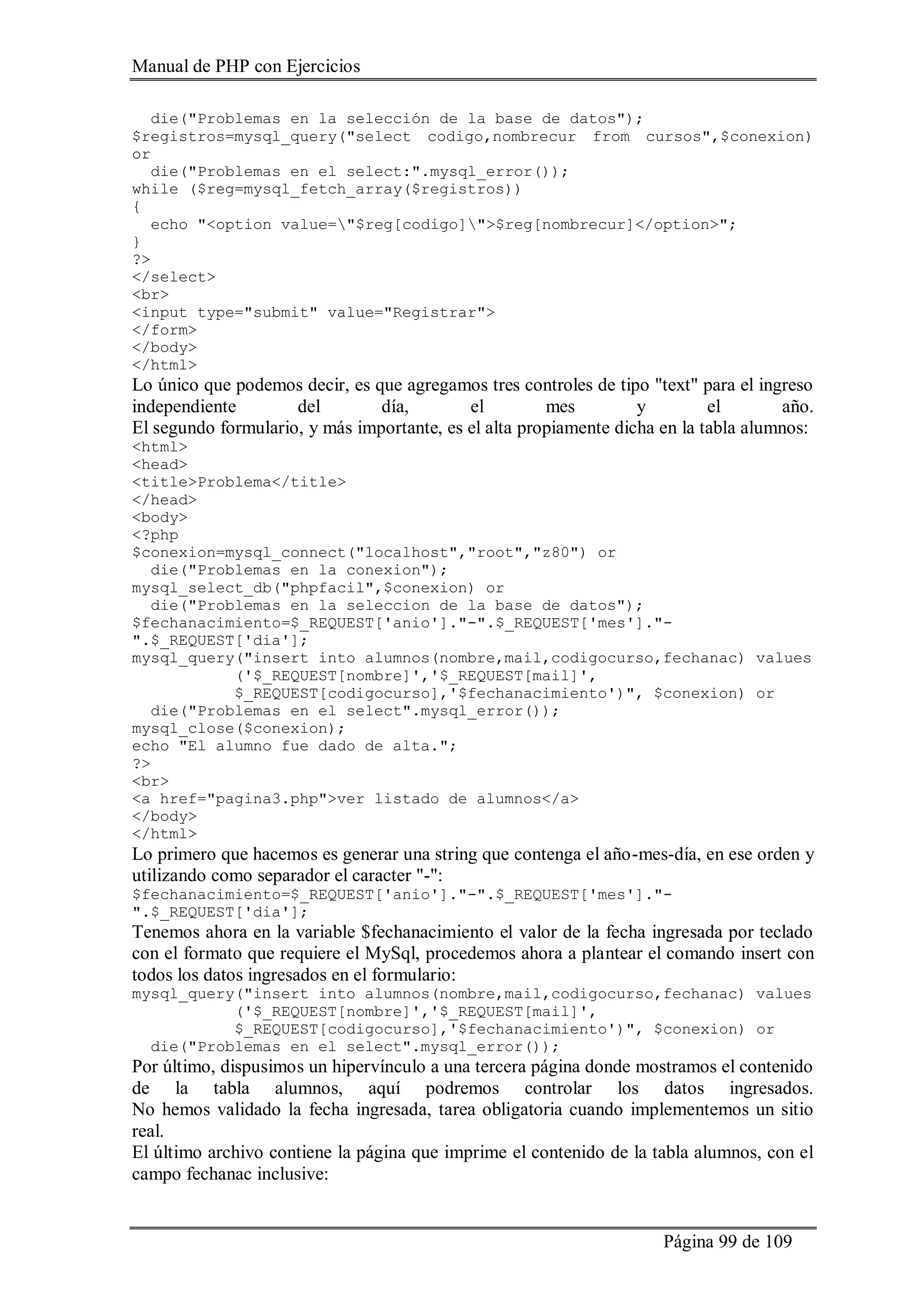 Manual de PHP con Ejercicios
Página 99 de 109
die("Problemas en la selección de la base de datos");
$registros=mysql_query("select codigo,nombrecur from cursos",$conexion)
or
die("Problemas en el select:".mysql_error());
while ($reg=mysql_fetch_array($registros))
{
echo "<option value="$reg[codigo]">$reg[nombrecur]</option>";
}
?>
</select>
<br>
<input type="submit" value="Registrar">
</form>
</body>
</html>
Lo único que podemos decir, es que agregamos tres controles de tipo "text" para el ingreso
independiente del día, el mes y el año.
El segundo formulario, y más importante, es el alta propiamente dicha en la tabla alumnos:
<html>
<head>
<title>Problema</title>
</head>
<body>
<?php
$conexion=mysql_connect("localhost","root","z80") or
die("Problemas en la conexion");
mysql_select_db("phpfacil",$conexion) or
die("Problemas en la seleccion de la base de datos");
$fechanacimiento=$_REQUEST['anio']."-".$_REQUEST['mes']."-
".$_REQUEST['dia'];
mysql_query("insert into alumnos(nombre,mail,codigocurso,fechanac) values
('$_REQUEST[nombre]','$_REQUEST[mail]',
$_REQUEST[codigocurso],'$fechanacimiento')", $conexion) or
die("Problemas en el select".mysql_error());
mysql_close($conexion);
echo "El alumno fue dado de alta.";
?>
<br>
<a href="pagina3.php">ver listado de alumnos</a>
</body>
</html>
Lo primero que hacemos es generar una string que contenga el año-mes-día, en ese orden y
utilizando como separador el caracter "-":
$fechanacimiento=$_REQUEST['anio']."-".$_REQUEST['mes']."-
".$_REQUEST['dia'];
Tenemos ahora en la variable $fechanacimiento el valor de la fecha ingresada por teclado
con el formato que requiere el MySql, procedemos ahora a plantear el comando insert con
todos los datos ingresados en el formulario:
mysql_query("insert into alumnos(nombre,mail,codigocurso,fechanac) values
('$_REQUEST[nombre]','$_REQUEST[mail]',
$_REQUEST[codigocurso],'$fechanacimiento')", $conexion) or
die("Problemas en el select".mysql_error());
Por último, dispusimos un hipervínculo a una tercera página donde mostramos el contenido
de la tabla alumnos, aquí podremos controlar los datos ingresados.
No hemos validado la fecha ingresada, tarea obligatoria cuando implementemos un sitio
real.
El último archivo contiene la página que imprime el contenido de la tabla alumnos, con el
campo fechanac inclusive:
 
