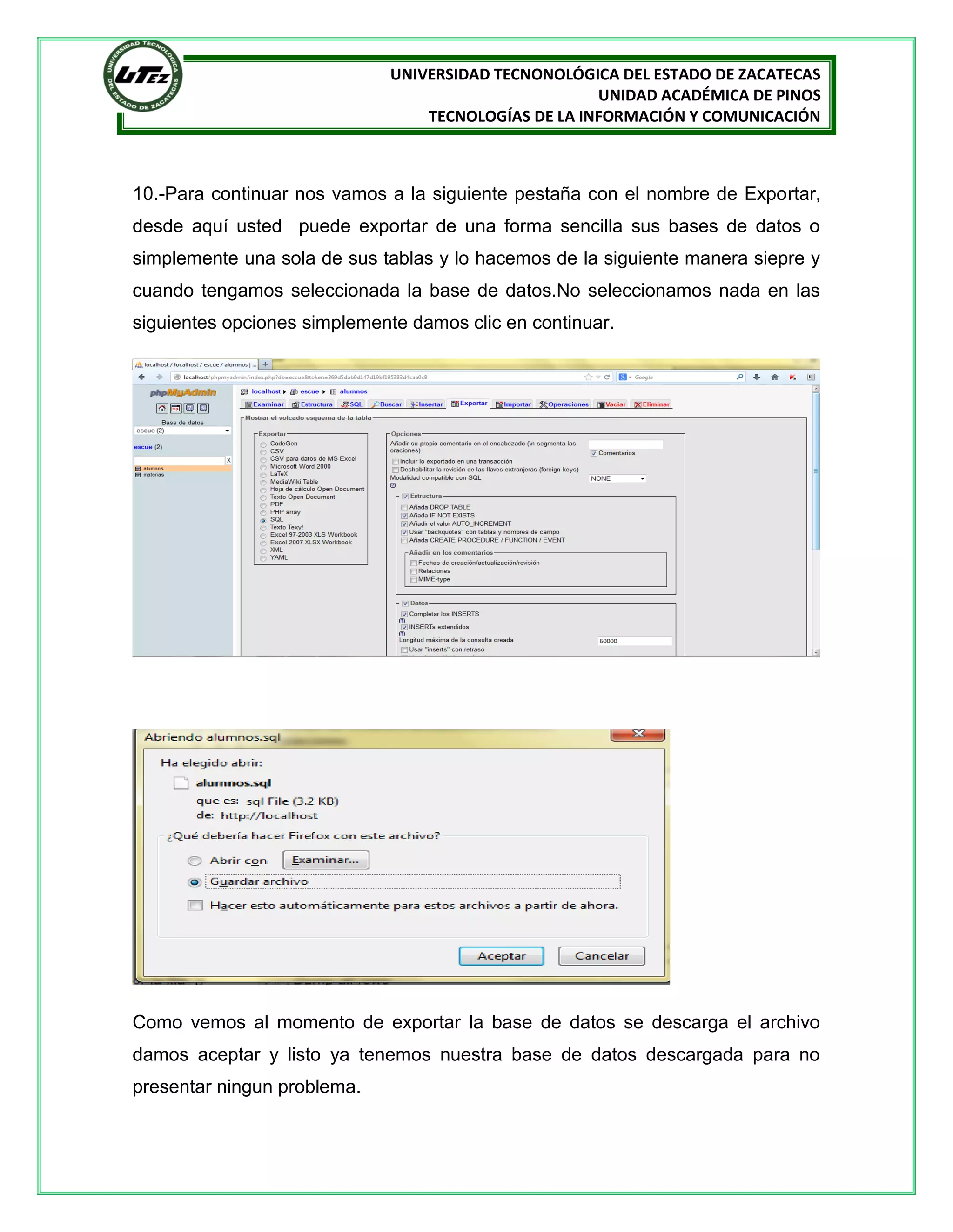 UNIVERSIDAD TECNONOLÓGICA DEL ESTADO DE ZACATECAS
UNIDAD ACADÉMICA DE PINOS
TECNOLOGÍAS DE LA INFORMACIÓN Y COMUNICACIÓN

10.-Para continuar nos vamos a la siguiente pestaña con el nombre de Exportar,
desde aquí usted puede exportar de una forma sencilla sus bases de datos o
simplemente una sola de sus tablas y lo hacemos de la siguiente manera siepre y
cuando tengamos seleccionada la base de datos.No seleccionamos nada en las
siguientes opciones simplemente damos clic en continuar.

Como vemos al momento de exportar la base de datos se descarga el archivo
damos aceptar y listo ya tenemos nuestra base de datos descargada para no
presentar ningun problema.

 