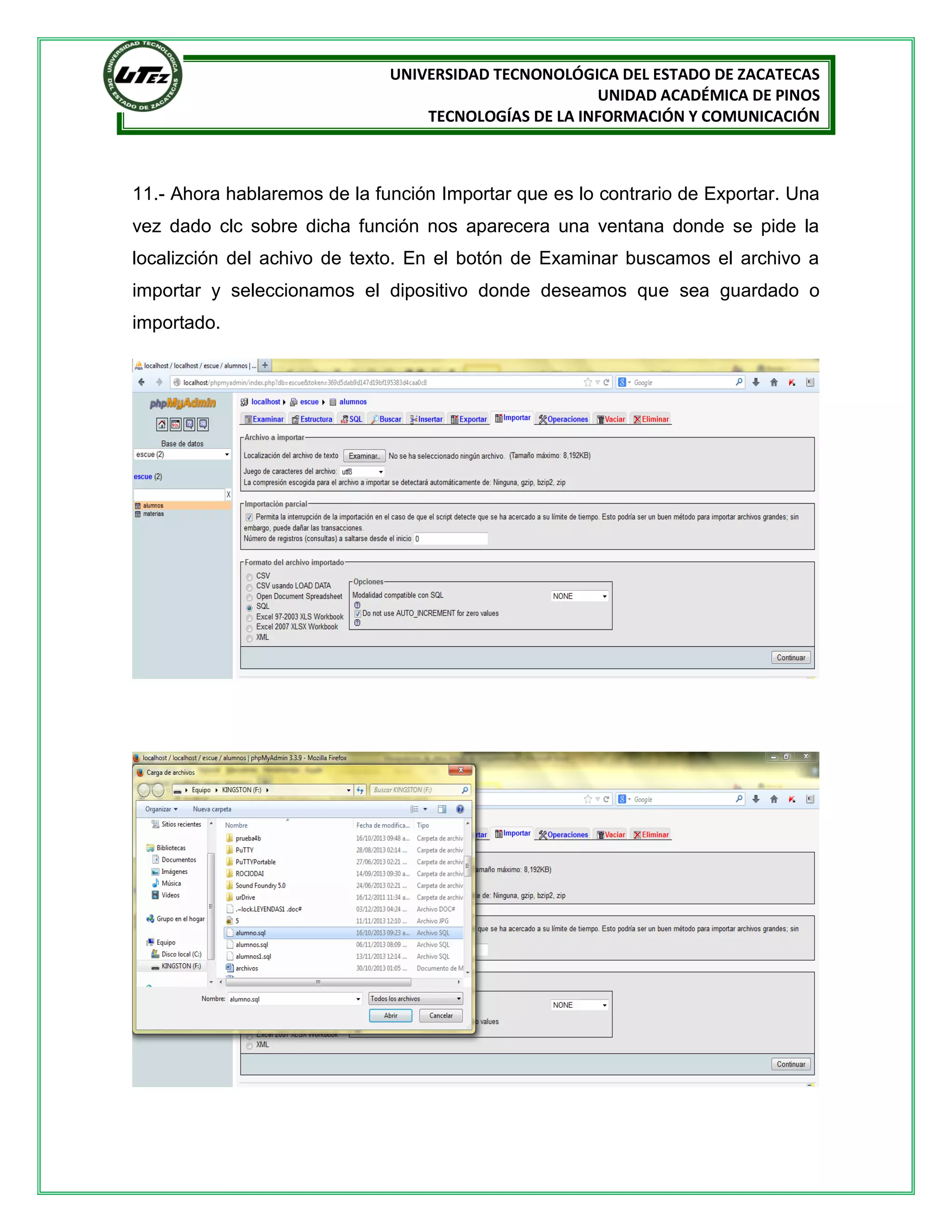 UNIVERSIDAD TECNONOLÓGICA DEL ESTADO DE ZACATECAS
UNIDAD ACADÉMICA DE PINOS
TECNOLOGÍAS DE LA INFORMACIÓN Y COMUNICACIÓN

11.- Ahora hablaremos de la función Importar que es lo contrario de Exportar. Una
vez dado clc sobre dicha función nos aparecera una ventana donde se pide la
localizción del achivo de texto. En el botón de Examinar buscamos el archivo a
importar y seleccionamos el dipositivo donde deseamos que sea guardado o
importado.

 