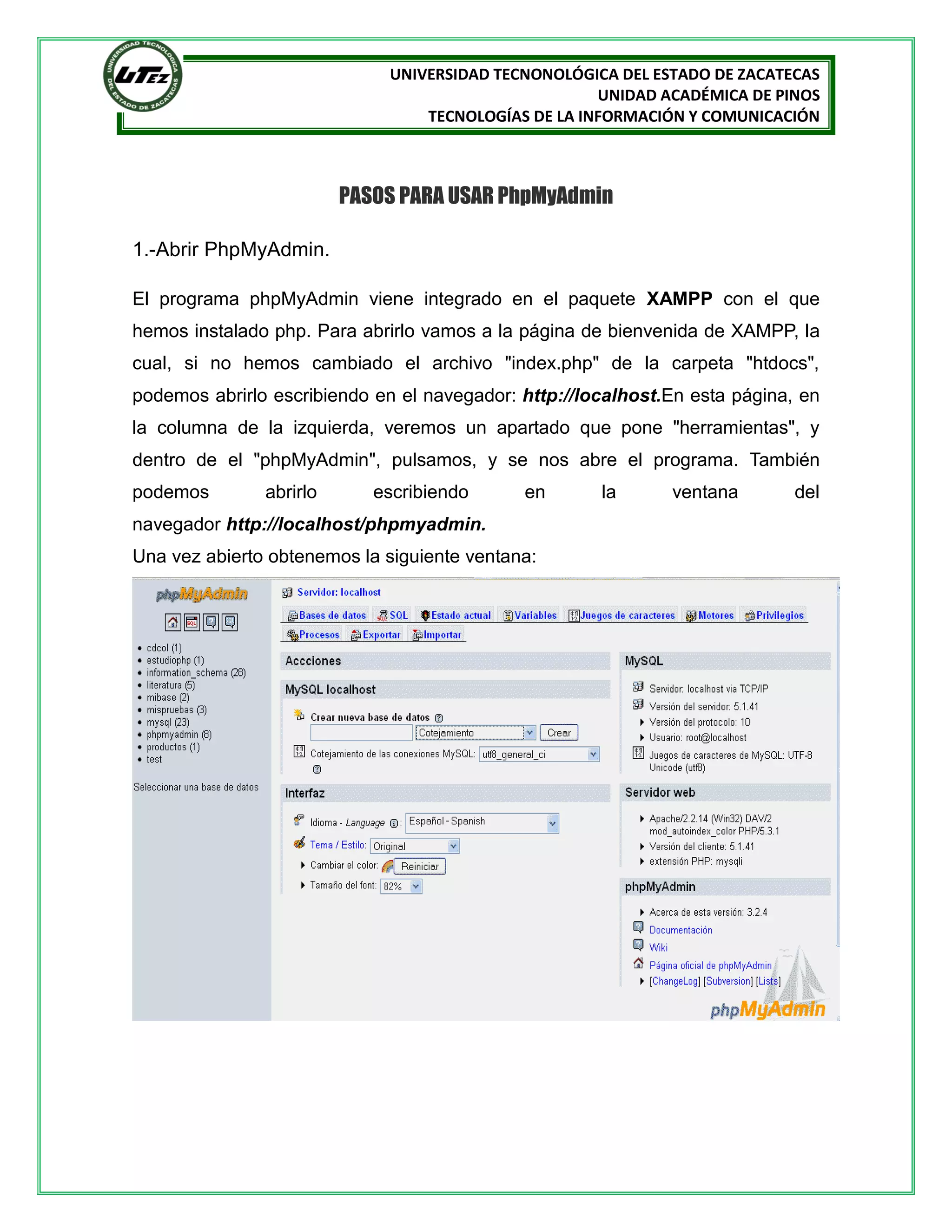 UNIVERSIDAD TECNONOLÓGICA DEL ESTADO DE ZACATECAS
UNIDAD ACADÉMICA DE PINOS
TECNOLOGÍAS DE LA INFORMACIÓN Y COMUNICACIÓN

PASOS PARA USAR PhpMyAdmin
1.-Abrir PhpMyAdmin.
El programa phpMyAdmin viene integrado en el paquete XAMPP con el que
hemos instalado php. Para abrirlo vamos a la página de bienvenida de XAMPP, la
cual, si no hemos cambiado el archivo "index.php" de la carpeta "htdocs",
podemos abrirlo escribiendo en el navegador: http://localhost.En esta página, en
la columna de la izquierda, veremos un apartado que pone "herramientas", y
dentro de el "phpMyAdmin", pulsamos, y se nos abre el programa. También
podemos

abrirlo

escribiendo

en

navegador http://localhost/phpmyadmin.
Una vez abierto obtenemos la siguiente ventana:

la

ventana

del

 