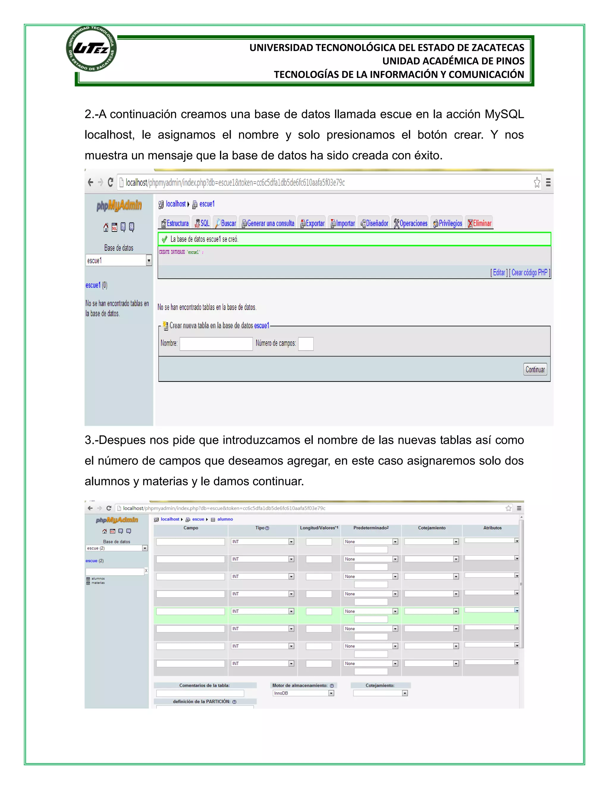 UNIVERSIDAD TECNONOLÓGICA DEL ESTADO DE ZACATECAS
UNIDAD ACADÉMICA DE PINOS
TECNOLOGÍAS DE LA INFORMACIÓN Y COMUNICACIÓN

2.-A continuación creamos una base de datos llamada escue en la acción MySQL
localhost, le asignamos el nombre y solo presionamos el botón crear. Y nos
muestra un mensaje que la base de datos ha sido creada con éxito.

3.-Despues nos pide que introduzcamos el nombre de las nuevas tablas así como
el número de campos que deseamos agregar, en este caso asignaremos solo dos
alumnos y materias y le damos continuar.

 