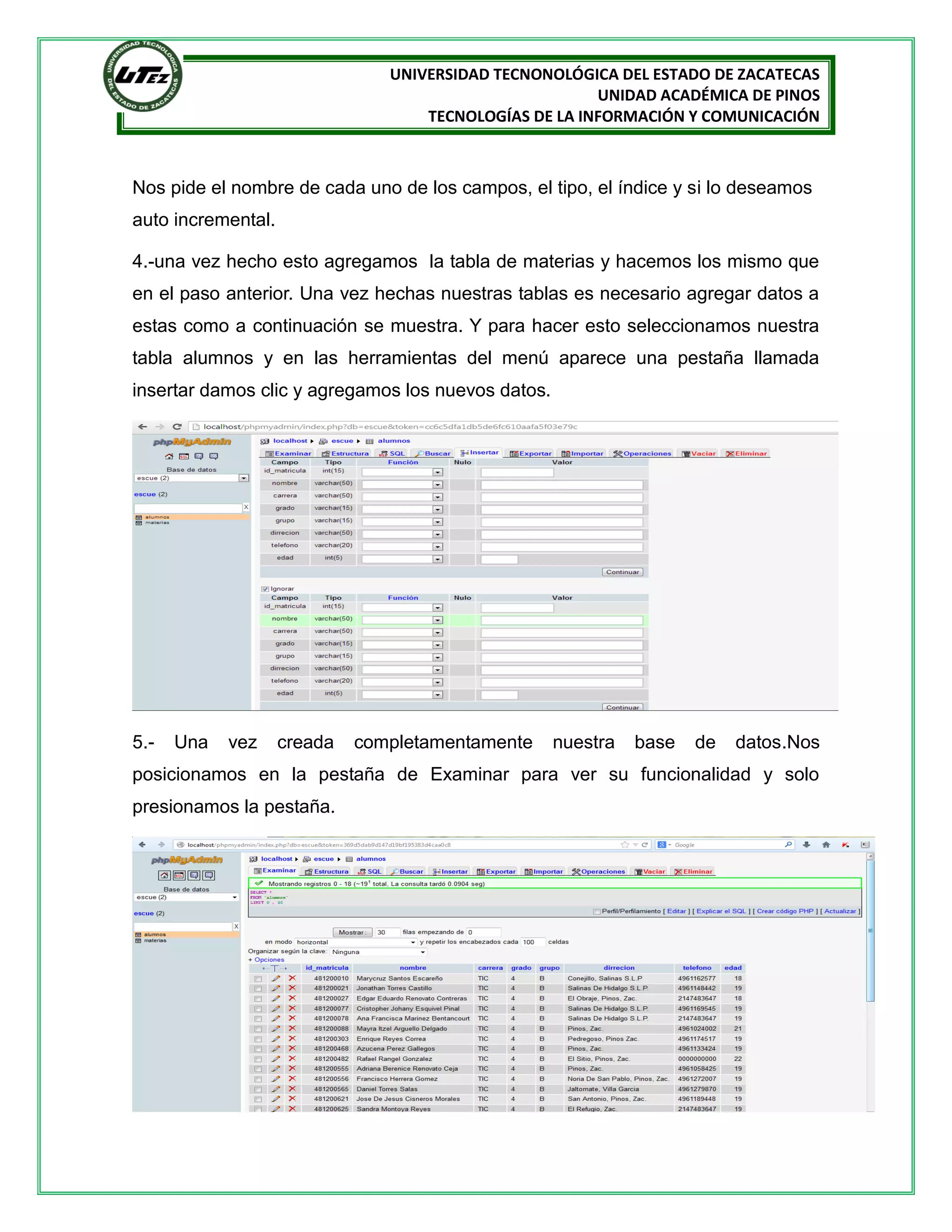 UNIVERSIDAD TECNONOLÓGICA DEL ESTADO DE ZACATECAS
UNIDAD ACADÉMICA DE PINOS
TECNOLOGÍAS DE LA INFORMACIÓN Y COMUNICACIÓN

Nos pide el nombre de cada uno de los campos, el tipo, el índice y si lo deseamos
auto incremental.
4.-una vez hecho esto agregamos la tabla de materias y hacemos los mismo que
en el paso anterior. Una vez hechas nuestras tablas es necesario agregar datos a
estas como a continuación se muestra. Y para hacer esto seleccionamos nuestra
tabla alumnos y en las herramientas del menú aparece una pestaña llamada
insertar damos clic y agregamos los nuevos datos.

5.-

Una

vez

creada

completamentamente

nuestra

base

de

datos.Nos

posicionamos en la pestaña de Examinar para ver su funcionalidad y solo
presionamos la pestaña.

 