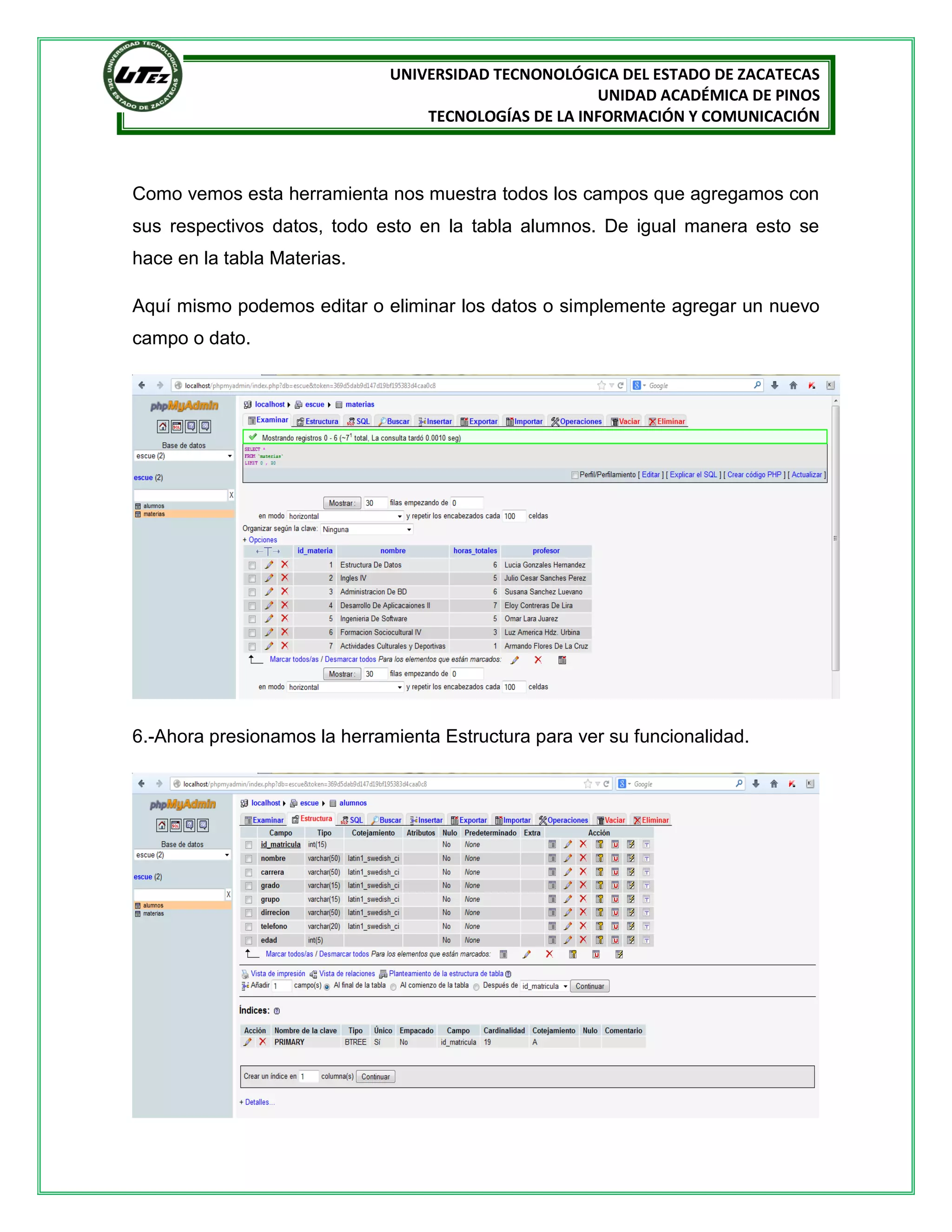 UNIVERSIDAD TECNONOLÓGICA DEL ESTADO DE ZACATECAS
UNIDAD ACADÉMICA DE PINOS
TECNOLOGÍAS DE LA INFORMACIÓN Y COMUNICACIÓN

Como vemos esta herramienta nos muestra todos los campos que agregamos con
sus respectivos datos, todo esto en la tabla alumnos. De igual manera esto se
hace en la tabla Materias.
Aquí mismo podemos editar o eliminar los datos o simplemente agregar un nuevo
campo o dato.

6.-Ahora presionamos la herramienta Estructura para ver su funcionalidad.

 