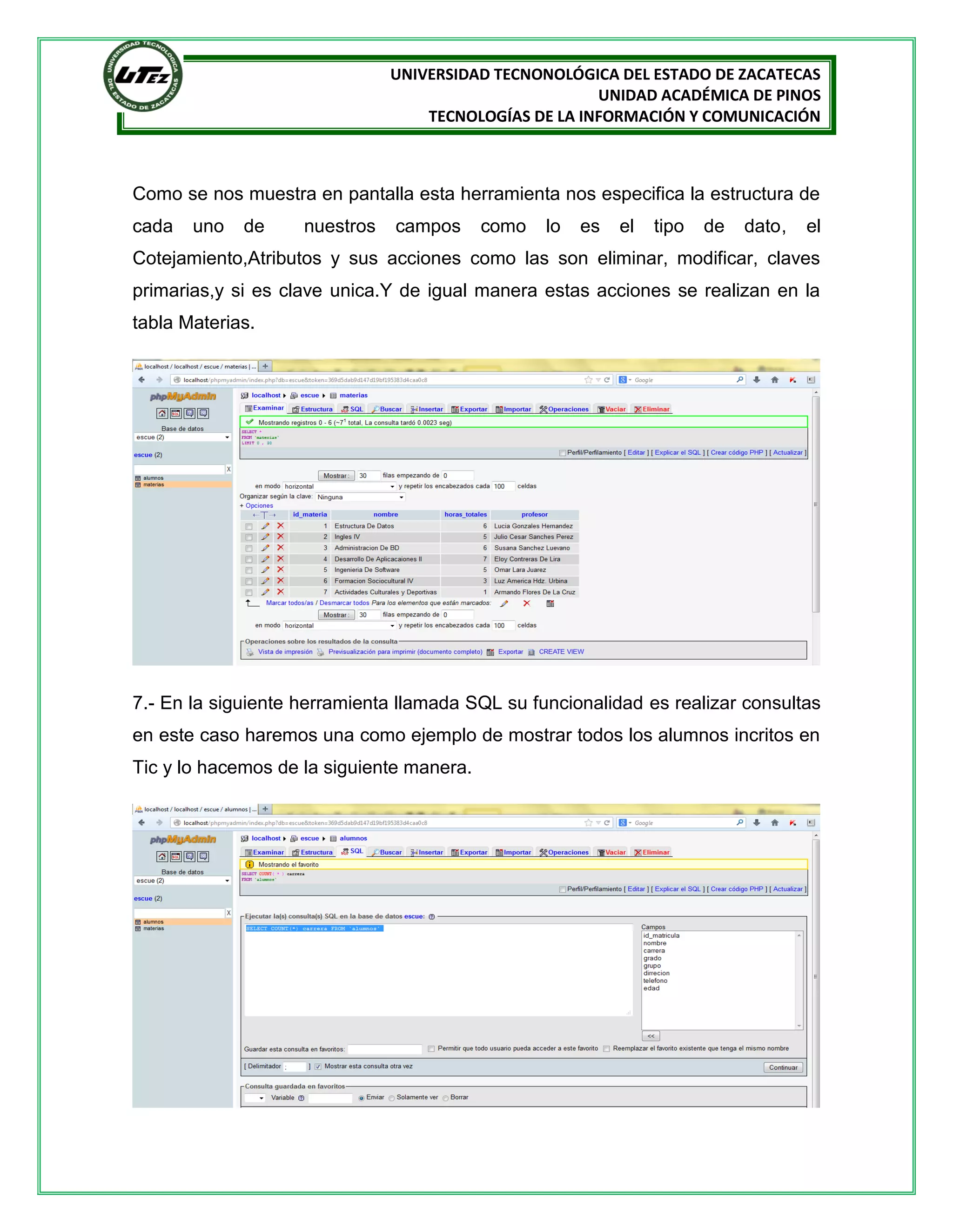 UNIVERSIDAD TECNONOLÓGICA DEL ESTADO DE ZACATECAS
UNIDAD ACADÉMICA DE PINOS
TECNOLOGÍAS DE LA INFORMACIÓN Y COMUNICACIÓN

Como se nos muestra en pantalla esta herramienta nos especifica la estructura de
cada

uno

de

nuestros

campos

como

lo

es

el

tipo

de

dato,

el

Cotejamiento,Atributos y sus acciones como las son eliminar, modificar, claves
primarias,y si es clave unica.Y de igual manera estas acciones se realizan en la
tabla Materias.

7.- En la siguiente herramienta llamada SQL su funcionalidad es realizar consultas
en este caso haremos una como ejemplo de mostrar todos los alumnos incritos en
Tic y lo hacemos de la siguiente manera.

 