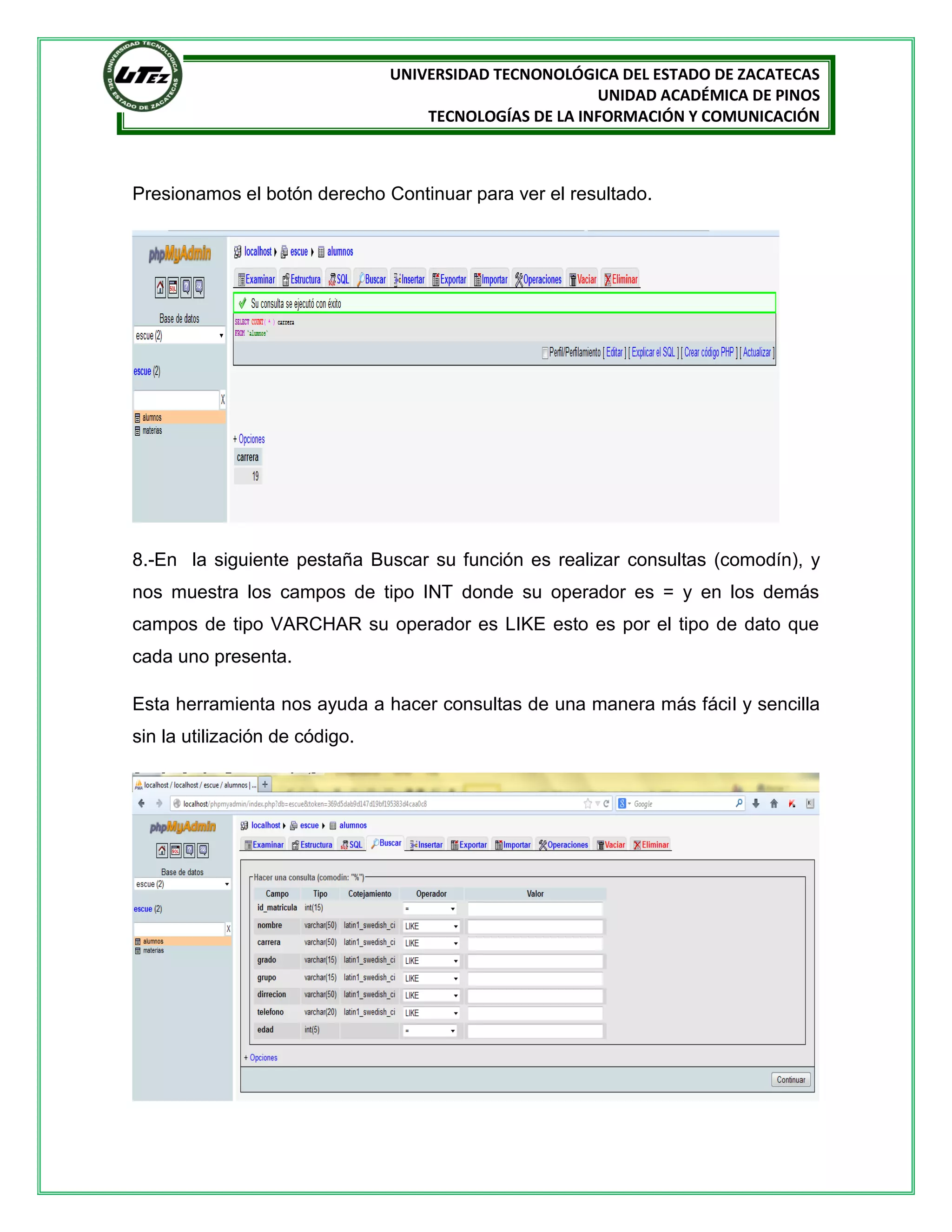 UNIVERSIDAD TECNONOLÓGICA DEL ESTADO DE ZACATECAS
UNIDAD ACADÉMICA DE PINOS
TECNOLOGÍAS DE LA INFORMACIÓN Y COMUNICACIÓN

Presionamos el botón derecho Continuar para ver el resultado.

8.-En la siguiente pestaña Buscar su función es realizar consultas (comodín), y
nos muestra los campos de tipo INT donde su operador es = y en los demás
campos de tipo VARCHAR su operador es LIKE esto es por el tipo de dato que
cada uno presenta.
Esta herramienta nos ayuda a hacer consultas de una manera más fácil y sencilla
sin la utilización de código.

 