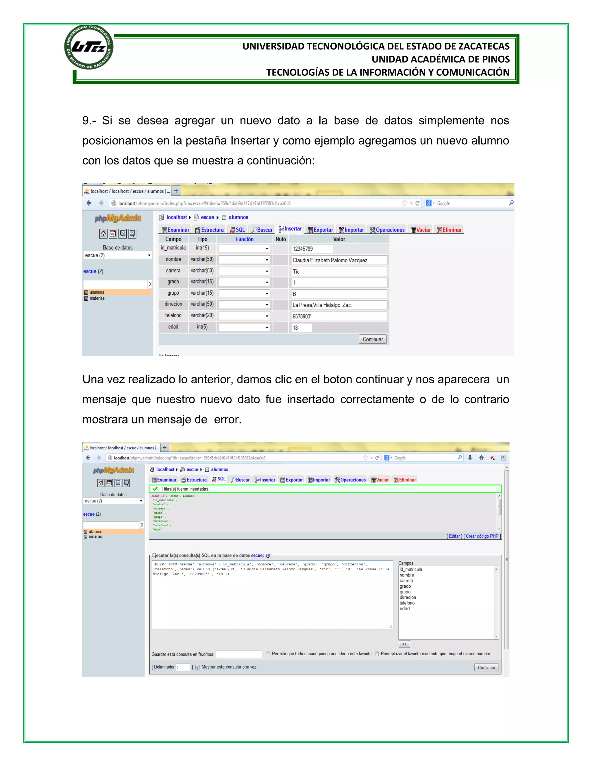 UNIVERSIDAD TECNONOLÓGICA DEL ESTADO DE ZACATECAS
UNIDAD ACADÉMICA DE PINOS
TECNOLOGÍAS DE LA INFORMACIÓN Y COMUNICACIÓN

9.- Si se desea agregar un nuevo dato a la base de datos simplemente nos
posicionamos en la pestaña Insertar y como ejemplo agregamos un nuevo alumno
con los datos que se muestra a continuación:

Una vez realizado lo anterior, damos clic en el boton continuar y nos aparecera un
mensaje que nuestro nuevo dato fue insertado correctamente o de lo contrario
mostrara un mensaje de error.

 
