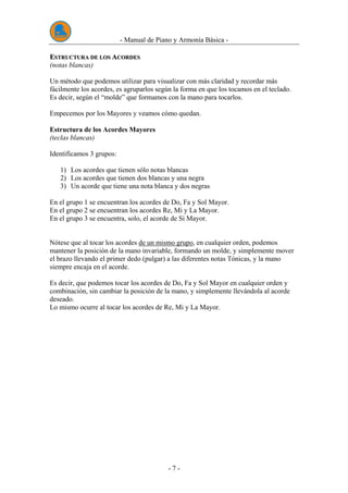 - Manual de Piano y Armonía Básica -
- 7 -
EESSTTRRUUCCTTUURRAA DDEE LLOOSS AACCOORRDDEESS
(notas blancas)
Un método que podemos utilizar para visualizar con más claridad y recordar más
fácilmente los acordes, es agruparlos según la forma en que los tocamos en el teclado.
Es decir, según el “molde” que formamos con la mano para tocarlos.
Empecemos por los Mayores y veamos cómo quedan.
Estructura de los Acordes Mayores
(teclas blancas)
Identificamos 3 grupos:
1) Los acordes que tienen sólo notas blancas
2) Los acordes que tienen dos blancas y una negra
3) Un acorde que tiene una nota blanca y dos negras
En el grupo 1 se encuentran los acordes de Do, Fa y Sol Mayor.
En el grupo 2 se encuentran los acordes Re, Mi y La Mayor.
En el grupo 3 se encuentra, solo, el acorde de Si Mayor.
Nótese que al tocar los acordes de un mismo grupo, en cualquier orden, podemos
mantener la posición de la mano invariable, formando un molde, y simplemente mover
el brazo llevando el primer dedo (pulgar) a las diferentes notas Tónicas, y la mano
siempre encaja en el acorde.
Es decir, que podemos tocar los acordes de Do, Fa y Sol Mayor en cualquier orden y
combinación, sin cambiar la posición de la mano, y simplemente llevándola al acorde
deseado.
Lo mismo ocurre al tocar los acordes de Re, Mi y La Mayor.
 