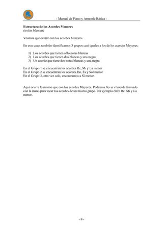 - Manual de Piano y Armonía Básica -
- 9 -
Estructura de los Acordes Menores
(teclas blancas)
Veamos qué ocurre con los acordes Menores.
En este caso, también identificamos 3 grupos casi iguales a los de los acordes Mayores.
1) Los acordes que tienen sólo notas blancas
2) Los acordes que tienen dos blancas y una negra
3) Un acorde que tiene dos notas blancas y una negra
En el Grupo 1 se encuentran los acordes Re, Mi y La menor
En el Grupo 2 se encuentran los acordes Do, Fa y Sol menor
En el Grupo 3, otra vez solo, encontramos a Si menor.
Aquí ocurre lo mismo que con los acordes Mayores. Podemos llevar el molde formado
con la mano para tocar los acordes de un mismo grupo. Por ejemplo entre Re, Mi y La
menor.
 