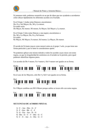 - Manual de Piano y Armonía Básica -
- 11 -
Si juntamos todo, podemos resumirlo en un par de ideas que nos ayudarán a acordarnos
cómo ubicar rápidamente los diferentes acordes en el teclado.
En el Grupo 1 (todas notas blancas), encontramos:
Do, Fa y Sol Mayor; Re, Mi y La menor.
En orden sería:
Do Mayor, Re menor, Mi menor, Fa Mayor, Sol Mayor y La menor.
En el Grupo 2 (dos notas blancas y una negra), encontramos a:
Re, Mi y La Mayor; Do, Fa y Sol menor.
En orden:
Re Mayor, Mi Mayor, Fa menor, Sol menor, La Mayor, Do menor.
El acorde de Si (tanto mayor como menor) entra en el grupo 3 solo, ya que tiene una
forma particular y por lo tanto lo consideramos aparte.
No podemos aplicar este mismo método a todos los acordes cuyas raíces son notas
negras, ya que la irregularidad de semitonos en el teclado no lo permite, pero igual
podemos identificar algunos pares.
Los acordes de Do # menor, Fa # menor y Sol # menor son iguales en su forma.
Do#m Fa#m Sol#m
En el caso de los Mayores, sólo Do # y Sol # son iguales en su forma.
Do# Sol#
Fa # Mayor combina con Mi b Menor porque ambos se tocan sólo con notas negras.
Fa# Mibm
SECUENCIAS DE ACORDES MIXTAS.
1) C – Am – Dm – G – C
2) F – Gm – Bb – C – F
3) G – Em – Am – D – G
4) Dm – G – C – F – Dm – G – C
5) C – E – Am – A – Dm – G – C
 