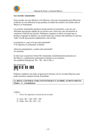 - Manual de Piano y Armonía Básica -
- 12 -
Los Acordes Aumentados
Estos acordes son casi idénticos a los Mayores, salvo por una pequeña gran diferencia:
la Quinta. Es esta diferencia la que produce el cambio de nombre y de sonido entre el
Mayor y el Aumentado.
Los acordes Aumentados producen mucha tensión al escucharlos, y por eso son
utilizados para pasajes rápidos de un acorde a otro. Sería muy raro encontrarlos al
comienzo o final de una canción. Podríamos comparar su efecto con aquel que se
produce al agregar la séptima a un acorde (tema que veremos más adelante), la cual nos
“pide” al oído que pasemos rápidamente a otro acorde.
La pregunta es: ¿qué es lo que está aumentado?
Y la respuesta es, justamente, la Quinta.
Ahora nos preguntamos: ¿cuánto está aumentada?
Un semitono
Es decir que si queremos formar Do Aumentado, instantáneamente pensamos en
Do Mayor, y simplemente aumentamos la Quinta en un semitono.
Nos quedaría formado por: Do – Mi – Sol #; (Do+)
Do Aumentado
Podemos establecer una regla, al igual que lo hicimos con los Acordes Mayores, para
poder encontrar cualquier acorde Aumentado.
LA REGLA GENERAL PARA ENCONTRAR UN ACORDE AUMENTADO ES:
Tónica – 4 – 4 (semitonos)
TAREA:
- Tocar las siguientes secuencias de acordes
1) Lam - Re+ - Sol - Sol+ - Do
2) Solm - Sol - Do - Do+ - Fa
 
