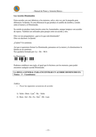 - Manual de Piano y Armonía Básica -
- 13 -
Los Acordes Disminuidos
Estos acordes son casi idénticos a los menores, salvo, otra vez, por la pequeña gran
diferencia: la Quinta. Es esta diferencia la que produce el cambio de nombre y sonido
entre el menor y el Disminuido.
Su sonido no produce tanta tensión como los Aumentados, aunque tampoco son acordes
de reposo. También son utilizados para pasajes entre un acorde y otro.
Otra vez nos preguntamos: ¿qué es lo que está disminuido?
Otra vez decimos: la Quinta
¿Cuánto? Un semitono.
Así que si queremos formar La Disminuido, pensamos en La menor y le disminuimos la
Quinta en un semitono.
Nos quedaría formado por: La – Do – Mi b
La Disminuido
Podemos establecer una regla, al igual que lo hicimos con los menores, para poder
encontrar cualquier acorde Disminuido.
LA REGLA GENERAL PARA ENCONTRAR UN ACORDE DISMINUIDO ES:
Tónica – 3 – 3 (semitonos)
TAREA:
- Tocar las siguientes secuencias de acordes
1) Solm - Dom - Lam
-
- Re – Solm
2) Rem - Sol - Do - Fa - Sim
-
- Mi - Lam
 