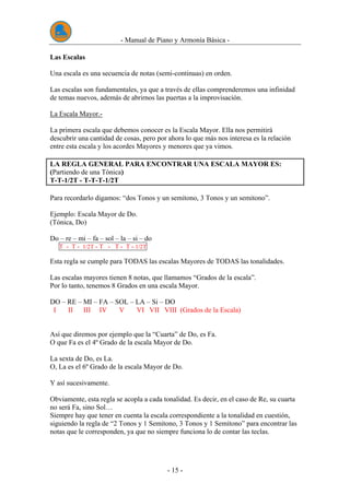 - Manual de Piano y Armonía Básica -
- 15 -
Las Escalas
Una escala es una secuencia de notas (semi-continuas) en orden.
Las escalas son fundamentales, ya que a través de ellas comprenderemos una infinidad
de temas nuevos, además de abrirnos las puertas a la improvisación.
La Escala Mayor.-
La primera escala que debemos conocer es la Escala Mayor. Ella nos permitirá
descubrir una cantidad de cosas, pero por ahora lo que más nos interesa es la relación
entre esta escala y los acordes Mayores y menores que ya vimos.
LA REGLA GENERAL PARA ENCONTRAR UNA ESCALA MAYOR ES:
(Partiendo de una Tónica)
T-T-1/2T - T-T-T-1/2T
Para recordarlo digamos: “dos Tonos y un semitono, 3 Tonos y un semitono”.
Ejemplo: Escala Mayor de Do.
(Tónica, Do)
Do – re – mi – fa – sol – la – si – do
T - T - 1/2T - T - T - T - 1/2T
Esta regla se cumple para TODAS las escalas Mayores de TODAS las tonalidades.
Las escalas mayores tienen 8 notas, que llamamos “Grados de la escala”.
Por lo tanto, tenemos 8 Grados en una escala Mayor.
DO – RE – MI – FA – SOL – LA – Si – DO
I II III IV V VI VII VIII (Grados de la Escala)
Así que diremos por ejemplo que la “Cuarta” de Do, es Fa.
O que Fa es el 4º Grado de la escala Mayor de Do.
La sexta de Do, es La.
O, La es el 6º Grado de la escala Mayor de Do.
Y así sucesivamente.
Obviamente, esta regla se acopla a cada tonalidad. Es decir, en el caso de Re, su cuarta
no será Fa, sino Sol…
Siempre hay que tener en cuenta la escala correspondiente a la tonalidad en cuestión,
siguiendo la regla de “2 Tonos y 1 Semitono, 3 Tonos y 1 Semitono” para encontrar las
notas que le corresponden, ya que no siempre funciona lo de contar las teclas.
 
