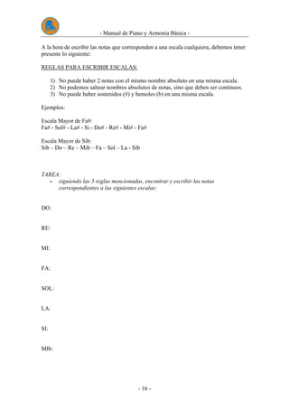 - Manual de Piano y Armonía Básica -
- 16 -
A la hora de escribir las notas que corresponden a una escala cualquiera, debemos tener
presente lo siguiente:
REGLAS PARA ESCRIBIR ESCALAS:
1) No puede haber 2 notas con el mismo nombre absoluto en una misma escala.
2) No podemos saltear nombres absolutos de notas, sino que deben ser continuos.
3) No puede haber sostenidos (#) y bemoles (b) en una misma escala.
Ejemplos:
Escala Mayor de Fa#:
Fa# - Sol# - La# - Si - Do# - Re# - Mi# - Fa#
Escala Mayor de Sib:
Sib – Do – Re – Mib – Fa – Sol – La - Sib
TAREA:
- siguiendo las 3 reglas mencionadas, encontrar y escribir las notas
correspondientes a las siguientes escalas:
DO:
RE:
MI:
FA:
SOL:
LA:
SI:
MIb:
 