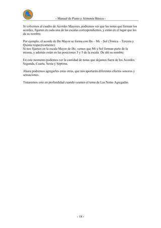 - Manual de Piano y Armonía Básica -
- 18 -
Si volvemos al cuadro de Acordes Mayores, podremos ver que las notas que forman los
acordes, figuran en cada una de las escalas correspondientes, y están en el lugar que les
da su nombre.
Por ejemplo, el acorde de Do Mayor se forma con Do – Mi – Sol (Tónica – Tercera y
Quinta respectivamente).
Si nos fijamos en la escala Mayor de Do, vemos que Mi y Sol forman parte de la
misma, y además están en las posiciones 3 y 5 de la escala. De ahí su nombre.
En este momento podemos ver la cantidad de notas que dejamos fuera de los Acordes:
Segunda, Cuarta, Sexta y Séptima.
Ahora podremos agregarles estas otras, que nos aportarán diferentes efectos sonoros y
sensaciones.
Trataremos esto en profundidad cuando veamos el tema de Las Notas Agregadas.
 