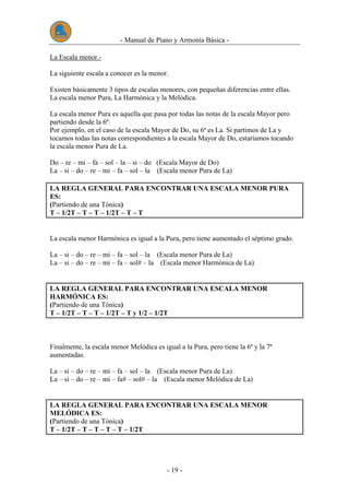 - Manual de Piano y Armonía Básica -
- 19 -
La Escala menor.-
La siguiente escala a conocer es la menor.
Existen básicamente 3 tipos de escalas menores, con pequeñas diferencias entre ellas.
La escala menor Pura, La Harmónica y la Melódica.
La escala menor Pura es aquella que pasa por todas las notas de la escala Mayor pero
partiendo desde la 6ª.
Por ejemplo, en el caso de la escala Mayor de Do, su 6ª es La. Si partimos de La y
tocamos todas las notas correspondientes a la escala Mayor de Do, estaríamos tocando
la escala menor Pura de La.
Do – re – mi – fa – sol – la – si – do (Escala Mayor de Do)
La – si – do – re – mi – fa – sol – la (Escala menor Pura de La)
LA REGLA GENERAL PARA ENCONTRAR UNA ESCALA MENOR PURA
ES:
(Partiendo de una Tónica)
T – 1/2T – T – T – 1/2T – T – T
La escala menor Harmónica es igual a la Pura, pero tiene aumentado el séptimo grado.
La – si – do – re – mi – fa – sol – la (Escala menor Pura de La)
La – si – do – re – mi – fa – sol# – la (Escala menor Harmónica de La)
LA REGLA GENERAL PARA ENCONTRAR UNA ESCALA MENOR
HARMÓNICA ES:
(Partiendo de una Tónica)
T – 1/2T – T – T – 1/2T – T y 1/2 – 1/2T
Finalmente, la escala menor Melódica es igual a la Pura, pero tiene la 6ª y la 7ª
aumentadas.
La – si – do – re – mi – fa – sol – la (Escala menor Pura de La)
La – si – do – re – mi – fa# – sol# – la (Escala menor Melódica de La)
LA REGLA GENERAL PARA ENCONTRAR UNA ESCALA MENOR
MELÓDICA ES:
(Partiendo de una Tónica)
T – 1/2T – T – T – T – T – 1/2T
 
