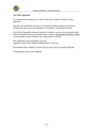 - Manual de Piano y Armonía Básica -
- 21 -
Las Notas Agregadas
Es evidente que los acordes por sí solos resultan muy simples, aburridos y poco
llamativos.
Pero hay una cantidad de notas que en una primera instancia quedaron fuera de los
acordes, pero que no por eso no puedan ser “invitadas” a formar parte de ellos.
Estas Notas Agregadas enriquecen mucho los acordes y son muy necesarias para lograr
diferentes efectos sonoros que reflejan climas, colores y sensaciones de tensión y reposo
en las melodías o bases armónicas que interpretamos o creamos.
Nos ocuparemos de las principales, que son:
Segunda, Cuarta, Sexta, Séptima, Séptima Mayor y Novena.
Básicamente todas cumplen la misma función, pero lo hacen de manera diferente.
Investiguemos cada una por separado.
 