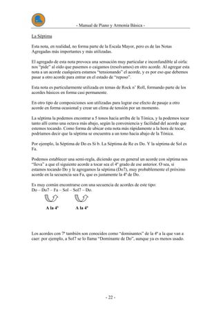 - Manual de Piano y Armonía Básica -
- 22 -
La Séptima
Esta nota, en realidad, no forma parte de la Escala Mayor, pero es de las Notas
Agregadas más importantes y más utilizadas.
El agregado de esta nota provoca una sensación muy particular e inconfundible al oirla:
nos “pide” al oído que pasemos o caigamos (resolvamos) en otro acorde. Al agregar esta
nota a un acorde cualquiera estamos “tensionando” el acorde, y es por eso que debemos
pasar a otro acorde para entrar en el estado de “reposo”.
Esta nota es particularmente utilizada en temas de Rock n’ Roll, formando parte de los
acordes básicos en forma casi permanente.
En otro tipo de composiciones son utilizadas para lograr ese efecto de pasaje a otro
acorde en forma ocasional y crear un clima de tensión por un momento.
La séptima la podemos encontrar a 5 tonos hacia arriba de la Tónica, y la podemos tocar
tanto allí como una octava más abajo, según la conveniencia y facilidad del acorde que
estemos tocando. Como forma de ubicar esta nota más rápidamente a la hora de tocar,
podríamos decir que la séptima se encuentra a un tono hacia abajo de la Tónica.
Por ejemplo, la Séptima de Do es Si b. La Séptima de Re es Do. Y la séptima de Sol es
Fa.
Podemos establecer una semi-regla, diciendo que en general un acorde con séptima nos
“lleva” a que el siguiente acorde a tocar sea el 4º grado de ese anterior. O sea, si
estamos tocando Do y le agregamos la séptima (Do7), muy probablemente el próximo
acorde en la secuencia sea Fa, que es justamente la 4ª de Do.
Es muy común encontrarse con una secuencia de acordes de este tipo:
Do – Do7 – Fa – Sol – Sol7 – Do.
A la 4ª A la 4ª
Los acordes con 7ª también son conocidos como “dominantes” de la 4ª a la que van a
caer: por ejemplo, a Sol7 se lo llama “Dominante de Do”, aunque ya es menos usado.
 