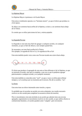 - Manual de Piano y Armonía Básica -
- 24 -
La Séptima Mayor
La Séptima Mayor sí pertenece a la Escala Mayor.
Esta nota es totalmente opuesta a su “hermana menor”, ya que el efecto que produce es
el de reposo.
Se ubica a un semitono hacia arriba de la Séptima, es decir, a un semitono hacia abajo
de la Tónica.
Es común que se utilice para temas de Jazz y música popular.
La Segunda/Novena
La Segunda es una nota muy fácil de agregar a cualquier acorde y en cualquier
momento, ya que es fácil de ubicar y casi siempre queda bien.
Se encuentra a un tono hacia arriba de la Tónica.
Por ejemplo, la segunda de Sol es La y la segunda de Mi es Fa#.
Esta nota también puede verse como una Novena tocada una octava hacia abajo.
I - II - III - IV - V - VI - VII - VIII - IX
El efecto que produce el agregado de esta nota es bien diferente al de la Séptima, ya que
no tensiona el acorde, sino que lo completa, y por eso es que la podemos agregar
prácticamente a cualquier acorde y en cualquier momento.
Esta nota también es conocida como “sus2”, ya que a veces se utiliza para rellenar
tiempos y se la sustituye por un momento por la tercera. De ahí su nombre, “sus”.
La Sexta
Esta nota tiene un efecto intermedio entre tensión y reposo.
Es probable que al escuchar un acorde con sexta solamente, nos resulte necesario
resolver en otro acorde para completar la secuencia (efecto de tensión).
Pero si encontramos esta nota incluida en un acorde que además tiene una novena
agregada, seguramente no necesitemos resolver en otro acorde, ya que ambos efectos se
contrarrestan bastante y el acorde quedará como “colgado”, pero sin tensión.
 