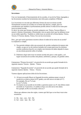 - Manual de Piano y Armonía Básica -
- 27 -
Inversiones
Una vez incorporado el funcionamiento de los acordes, el uso de las Notas Agregadas y
las Inversiones resultan las herramientas más útiles para completar el Método.
Las inversiones no son más que diferentes formas de tocar un mismo acorde.
Normalmente tocamos los acordes en su forma más directa y simple, pero no
consideramos que también es perfectamente posible alterar el orden de las notas para
tocar un mismo acorde.
Es decir, las notas que forman un acorde cualquiera son: Tónica, Tercera (Mayor o
menor) y Quinta (Aumentada o Disminuida); esto no quiere decir que las debamos tocar
en ese orden específico. También es válido tocar un acorde de la forma Quinta, Tónica,
Tercera. O Tercera, Quinta, Tónica. Eso son las inversiones.
Pero, ¿por qué razón querríamos nosotros alterar el orden de las notas de un acorde?
La respuesta es simple.
1) Nos permite trabajar sobre una secuencia de acordes cualquiera de manera más
simple, ya que en vez de realizar traslados de la mano para tocar los distintos
acordes, podremos hacerlo con simples movimientos de dedos dejando la mano
en una misma posición sobre el teclado.
2) Podremos elegir entre tocar un mismo acorde más grave o más agudo, y así
lograr secuencias de acordes más planas, uniformes y parejas, sin grandes saltos.
Llamaremos “Primera Inversión” a la posición de un acorde que quede formado de la
siguiente manera: Tercera – Quinta – Tónica.
Llamaremos “Segunda Inversión” a la posición de un acorde que quede formado de la
siguiente manera: Quinta – Tónica – Tercera.
Veamos algunas aplicaciones útiles de las Inversiones.
1) Al tocar un acorde Mayor en Segunda Inversión, podemos pasar a tocar el
acorde de su relativa menor (el 6º grado), con sólo mover un dedo (el 1º).
Por ejemplo, Do en 2ª a Lam.
La en 2ª a Fa#m
2) Si estamos en un acorde no invertido y queremos pasar a su 4ª, éste último estará
invertido en 2ª posición y el cambio se hace con sólo mover dos dedos.
Por ejemplo, de Re no invertido a Sol en 2ª
Ahora que sabemos estas dos reglas, veamos qué fácil que se nos hace tocar estas
secuencias:
1) Do – lam – rem – Sol – Do
2) Sol – mim – lam – Re – Sol
 