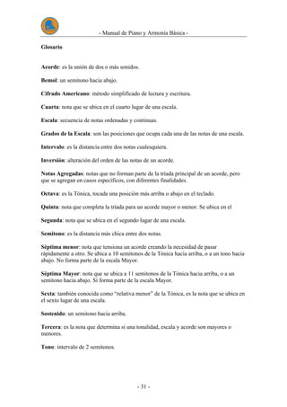 - Manual de Piano y Armonía Básica -
- 31 -
Glosario
Acorde: es la unión de dos o más sonidos.
Bemol: un semitono hacia abajo.
Cifrado Americano: método simplificado de lectura y escritura.
Cuarta: nota que se ubica en el cuarto lugar de una escala.
Escala: secuencia de notas ordenadas y continuas.
Grados de la Escala: son las posiciones que ocupa cada una de las notas de una escala.
Intervalo: es la distancia entre dos notas cualesquiera.
Inversión: alteración del orden de las notas de un acorde.
Notas Agregadas: notas que no forman parte de la tríada principal de un acorde, pero
que se agregan en casos específicos, con diferentes finalidades.
Octava: es la Tónica, tocada una posición más arriba o abajo en el teclado.
Quinta: nota que completa la tríada para un acorde mayor o menor. Se ubica en el
Segunda: nota que se ubica en el segundo lugar de una escala.
Semitono: es la distancia más chica entre dos notas.
Séptima menor: nota que tensiona un acorde creando la necesidad de pasar
rápidamente a otro. Se ubica a 10 semitonos de la Tónica hacia arriba, o a un tono hacia
abajo. No forma parte de la escala Mayor.
Séptima Mayor: nota que se ubica a 11 semitonos de la Tónica hacia arriba, o a un
semitono hacia abajo. Sí forma parte de la escala Mayor.
Sexta: también conocida como “relativa menor” de la Tónica, es la nota que se ubica en
el sexto lugar de una escala.
Sostenido: un semitono hacia arriba.
Tercera: es la nota que determina si una tonalidad, escala y acorde son mayores o
menores.
Tono: intervalo de 2 semitonos.
 