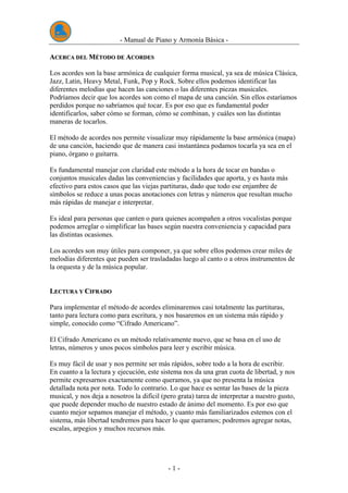 - Manual de Piano y Armonía Básica -
- 1 -
AACCEERRCCAA DDEELL MMÉÉTTOODDOO DDEE AACCOORRDDEESS
Los acordes son la base armónica de cualquier forma musical, ya sea de música Clásica,
Jazz, Latin, Heavy Metal, Funk, Pop y Rock. Sobre ellos podemos identificar las
diferentes melodías que hacen las canciones o las diferentes piezas musicales.
Podríamos decir que los acordes son como el mapa de una canción. Sin ellos estaríamos
perdidos porque no sabríamos qué tocar. Es por eso que es fundamental poder
identificarlos, saber cómo se forman, cómo se combinan, y cuáles son las distintas
maneras de tocarlos.
El método de acordes nos permite visualizar muy rápidamente la base armónica (mapa)
de una canción, haciendo que de manera casi instantánea podamos tocarla ya sea en el
piano, órgano o guitarra.
Es fundamental manejar con claridad este método a la hora de tocar en bandas o
conjuntos musicales dadas las conveniencias y facilidades que aporta, y es hasta más
efectivo para estos casos que las viejas partituras, dado que todo ese enjambre de
símbolos se reduce a unas pocas anotaciones con letras y números que resultan mucho
más rápidas de manejar e interpretar.
Es ideal para personas que canten o para quienes acompañen a otros vocalistas porque
podemos arreglar o simplificar las bases según nuestra conveniencia y capacidad para
las distintas ocasiones.
Los acordes son muy útiles para componer, ya que sobre ellos podemos crear miles de
melodías diferentes que pueden ser trasladadas luego al canto o a otros instrumentos de
la orquesta y de la música popular.
LLEECCTTUURRAA YY CCIIFFRRAADDOO
Para implementar el método de acordes eliminaremos casi totalmente las partituras,
tanto para lectura como para escritura, y nos basaremos en un sistema más rápido y
simple, conocido como “Cifrado Americano”.
El Cifrado Americano es un método relativamente nuevo, que se basa en el uso de
letras, números y unos pocos símbolos para leer y escribir música.
Es muy fácil de usar y nos permite ser más rápidos, sobre todo a la hora de escribir.
En cuanto a la lectura y ejecución, este sistema nos da una gran cuota de libertad, y nos
permite expresarnos exactamente como queramos, ya que no presenta la música
detallada nota por nota. Todo lo contrario. Lo que hace es sentar las bases de la pieza
musical, y nos deja a nosotros la difícil (pero grata) tarea de interpretar a nuestro gusto,
que puede depender mucho de nuestro estado de ánimo del momento. Es por eso que
cuanto mejor sepamos manejar el método, y cuanto más familiarizados estemos con el
sistema, más libertad tendremos para hacer lo que queramos; podremos agregar notas,
escalas, arpegios y muchos recursos más.
 