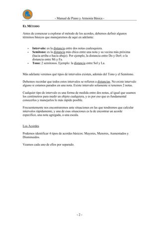- Manual de Piano y Armonía Básica -
- 2 -
EELL MMÉÉTTOODDOO
Antes de comenzar a explorar el método de los acordes, debemos definir algunos
términos básicos que manejaremos de aquí en adelante:
- Intervalo: es la distancia entre dos notas cualesquiera.
- Semitono: es la distancia más chica entre una nota y su vecina más próxima
(hacia arriba o hacia abajo). Por ejemplo, la distancia entre Do y Do#; o la
distancia entre Mi y Fa.
- Tono: 2 semitonos. Ejemplo: la distancia entre Sol y La.
Más adelante veremos qué tipos de intervalos existen, además del Tono y el Semitono.
Debemos recordar que todos estos intervalos se refieren a distancias. No existe intervalo
alguno si estamos parados en una nota. Existe intervalo solamente si tenemos 2 notas.
Cualquier tipo de intervalo es una forma de medida entre dos notas, al igual que usamos
los centímetros para medir un objeto cualquiera, y es por eso que es fundamental
conocerlos y manejarlos lo más rápido posible.
Frecuentemente nos encontraremos ante situaciones en las que tendremos que calcular
intervalos rápidamente, y una de esas situaciones es la de encontrar un acorde
específico, una nota agregada, o una escala.
Los Acordes
Podemos identificar 4 tipos de acordes básicos: Mayores, Menores, Aumentados y
Disminuidos.
Veamos cada uno de ellos por separado.
 
