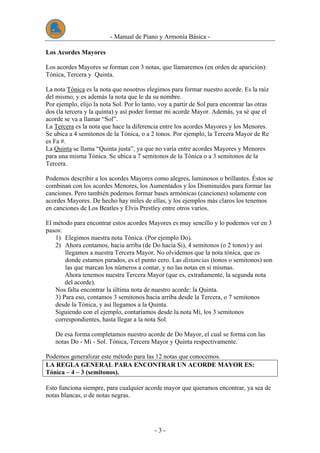 - Manual de Piano y Armonía Básica -
- 3 -
Los Acordes Mayores
Los acordes Mayores se forman con 3 notas, que llamaremos (en orden de aparición):
Tónica, Tercera y Quinta.
La nota Tónica es la nota que nosotros elegimos para formar nuestro acorde. Es la raíz
del mismo, y es además la nota que le da su nombre.
Por ejemplo, elijo la nota Sol. Por lo tanto, voy a partir de Sol para encontrar las otras
dos (la tercera y la quinta) y así poder formar mi acorde Mayor. Además, ya sé que el
acorde se va a llamar “Sol”.
La Tercera es la nota que hace la diferencia entre los acordes Mayores y los Menores.
Se ubica a 4 semitonos de la Tónica, o a 2 tonos. Por ejemplo, la Tercera Mayor de Re
es Fa #.
La Quinta se llama “Quinta justa”, ya que no varía entre acordes Mayores y Menores
para una misma Tónica. Se ubica a 7 semitonos de la Tónica o a 3 semitonos de la
Tercera.
Podemos describir a los acordes Mayores como alegres, luminosos o brillantes. Éstos se
combinan con los acordes Menores, los Aumentados y los Disminuidos para formar las
canciones. Pero también podemos formar bases armónicas (canciones) solamente con
acordes Mayores. De hecho hay miles de ellas, y los ejemplos más claros los tenemos
en canciones de Los Beatles y Elvis Prestley entre otros varios.
El método para encontrar estos acordes Mayores es muy sencillo y lo podemos ver en 3
pasos:
1) Elegimos nuestra nota Tónica. (Por ejemplo Do).
2) Ahora contamos, hacia arriba (de Do hacia Si), 4 semitonos (o 2 tonos) y así
llegamos a nuestra Tercera Mayor. No olvidemos que la nota tónica, que es
donde estamos parados, es el punto cero. Las distancias (tonos o semitonos) son
las que marcan los números a contar, y no las notas en sí mismas.
Ahora tenemos nuestra Tercera Mayor (que es, extrañamente, la segunda nota
del acorde).
Nos falta encontrar la última nota de nuestro acorde: la Quinta.
3) Para eso, contamos 3 semitonos hacia arriba desde la Tercera, o 7 semitonos
desde la Tónica, y así llegamos a la Quinta.
Siguiendo con el ejemplo, contaríamos desde la nota Mi, los 3 semitonos
correspondientes, hasta llegar a la nota Sol.
De esa forma completamos nuestro acorde de Do Mayor, el cual se forma con las
notas Do - Mi - Sol. Tónica, Tercera Mayor y Quinta respectivamente.
Podemos generalizar este método para las 12 notas que conocemos.
LA REGLA GENERAL PARA ENCONTRAR UN ACORDE MAYOR ES:
Tónica – 4 – 3 (semitonos).
Esto funciona siempre, para cualquier acorde mayor que queramos encontrar, ya sea de
notas blancas, o de notas negras.
 