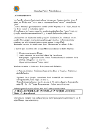 - Manual de Piano y Armonía Básica -
- 5 -
Los Acordes menores
Los Acordes Menores funcionan igual que los mayores. Es decir, también tienen 3
notas: una Tónica, una Tercera (que en este caso se llama “menor”) y una Quinta
“justa”.
La única diferencia que tienen éstos acordes con los Mayores, es la Tercera, la cual en
vez de ser Mayor, es justamente menor.
Al igual que en los Mayores, aquí los acordes tendrán el apellido “menor”. Así, por
ejemplo, tomaríamos nuestra tónica Fa, y al acorde lo llamaríamos Fa menor.
Estos acordes son mucho más tristes y oscuros en su sonido. Se combinan con los
acordes Mayores para crear diferentes climas, pero también podemos encontrar
canciones que sólo tengan acordes menores, aunque es más difícil.
Son usados con más frecuencia en un típico “Blues menor” o en bases de Jazz.
El método para encontrar estos acordes Menores es idéntico al de los Mayores:
1) Elegimos nuestra nota Tónica.
2) Ahora contamos, hacia arriba (de Do a Si), 3 semitonos.
Por ejemplo: Elegimos Mi como Tónica. Ahora contamos 3 semitonos hacia
arriba y así llegamos a la nota Sol.
Ahora tenemos nuestra Tercera menor.
Nos falta encontrar la última nota de nuestro acorde: la Quinta.
3) Para eso, contamos 4 semitonos hacia arriba desde la Tercera, o 7 semitonos
desde la Tónica.
Siguiendo con el ejemplo, contaríamos desde la nota Sol, los 4 semitonos
correspondientes, hasta llegar a la nota Si.
De esa forma completamos nuestro acorde de Mi menor, el cual se forma con las
notas Mi - Sol - Si. Tónica, Tercera menor y Quinta respectivamente.
Podemos generalizar este método para las 12 notas que conocemos.
LA REGLA GENERAL PARA ENCONTRAR UN ACORDE MENOR ES:
Tónica – 3 – 4 (semitonos)
Esto funciona siempre, para cualquier acorde menor que queramos encontrar, ya sea de
notas blancas, o de notas negras.
 