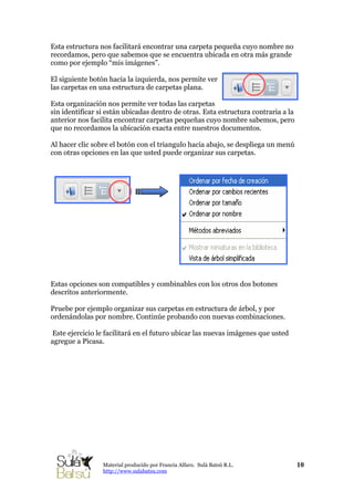 Esta estructura nos facilitará encontrar una carpeta pequeña cuyo nombre no
recordamos, pero que sabemos que se encuentra ubicada en otra más grande
como por ejemplo “mis imágenes”.
El siguiente botón hacia la izquierda, nos permite ver
las carpetas en una estructura de carpetas plana.
Esta organización nos permite ver todas las carpetas
sin identificar si están ubicadas dentro de otras. Esta estructura contraria a la
anterior nos facilita encontrar carpetas pequeñas cuyo nombre sabemos, pero
que no recordamos la ubicación exacta entre nuestros documentos.
Al hacer clic sobre el botón con el triangulo hacia abajo, se despliega un menú
con otras opciones en las que usted puede organizar sus carpetas.
10Material producido por Francia Alfaro. Sulá Batsú R.L.
http://www.sulabatsu.com
Estas opciones son compatibles y combinables con los otros dos botones
descritos anteriormente.
Pruebe por ejemplo organizar sus carpetas en estructura de árbol, y por
ordenándolas por nombre. Continúe probando con nuevas combinaciones.
Este ejercicio le facilitará en el futuro ubicar las nuevas imágenes que usted
agregue a Picasa.
 