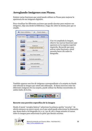 Arreglando Imágenes con Picasa.
Existen varias funciones que usted puede utilizar en Picasa para mejorar la
apariencia de sus imágenes digitales.
Para visualizar las diferentes acciones que puede ejecutar para mejorar sus
imágenes, elija una desde la biblioteca y haga clic sobre la misma para que se
amplíe.
Una vez ampliada la imagen,
observe las nuevas funciones que
aparecen en la esquina superior
izquierda. Recuerde que para
activar estas funciones, usted
necesita hacer clic sobre la
fotografía.
También aparece una tira de imágenes correspondiente a la carpeta en donde
está ubicada la imagen que usted está utilizando. Si desea moverse entre las
diferentes imágenes de esa carpeta, puede utilizar las flechas encontradas en
ambos lados de la tira.
Recorte una porción específica de la imagen
Desde el menú “arreglos básicos” seleccione la primera opción “recortar”. Se
abrirá entonces un nuevo menú, en el que usted puede seleccionar la dimensión
que desea darle a la fotografía (10 x 15, 13x 18, etc) y luego arrastre el cursor
sobre la imagen para seleccionar la parte que desean recortar.
11Material producido por Francia Alfaro. Sulá Batsú R.L.
http://www.sulabatsu.com
 