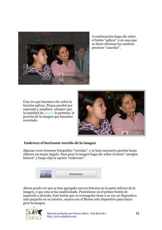 A continuación haga clic sobre
el botón “aplicar” o en caso que
se desee eliminar los cambios
presione “cancelar”.
Una vez que hacemos clic sobre la
función aplicar, Picasa pondrá por
separado y ampliará -siempre que
la cantidad de pixeles lo permita- la
porción de la imagen que hayamos
recortado.
Enderece el horizonte torcido de la imagen
Algunas veces tenemos fotografías “torcidas”, y se hace necesario girarlas hasta
obtener un mejor ángulo. Para girar la imagen haga clic sobre el menú “arreglos
básicos” y luego elija la opción “enderezar”.
Ahora puede ver que se han agregado nuevos botones en la parte inferior de la
imagen, y que esta se ha cuadriculado. Posiciónese en el primer botón de
izquierda a derecha. Este botón que es rectangular tiene a su vez un dispositivo
más pequeño en su interior, mueva con el Mouse este dispositivo para hacer
girar la imagen.
12Material producido por Francia Alfaro. Sulá Batsú R.L.
http://www.sulabatsu.com
 