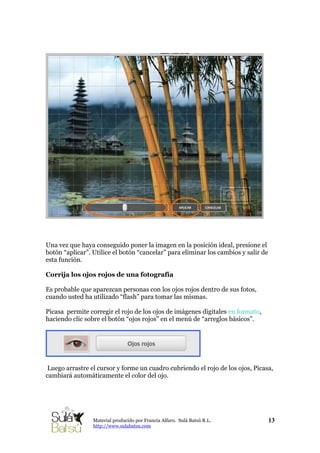 Una vez que haya conseguido poner la imagen en la posición ideal, presione el
botón “aplicar”. Utilice el botón “cancelar” para eliminar los cambios y salir de
esta función.
Corrija los ojos rojos de una fotografía
Es probable que aparezcan personas con los ojos rojos dentro de sus fotos,
cuando usted ha utilizado “flash” para tomar las mismas.
Picasa permite corregir el rojo de los ojos de imágenes digitales en formato,
haciendo clic sobre el botón “ojos rojos” en el menú de “arreglos básicos”.
Luego arrastre el cursor y forme un cuadro cubriendo el rojo de los ojos, Picasa,
cambiará automáticamente el color del ojo.
13Material producido por Francia Alfaro. Sulá Batsú R.L.
http://www.sulabatsu.com
 